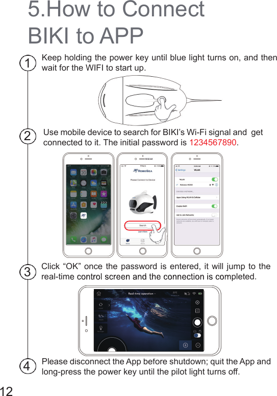 5.How to Connect BIKI to APPKeep holding the power key until blue light turns on, and then wait for the WIFI to start up.Use mobile device to search for BIKI’s Wi-Fi signal and  get connected to it. The initial password is 1234567890.Click “OK” once the password is entered, it will jump to the real-time control screen and the connection is completed.Please disconnect the App before shutdown; quit the App and long-press the power key until the pilot light turns off.432112real-time control screen and the connection is completed.Please disconnect the App before shutdown; quit the App and 