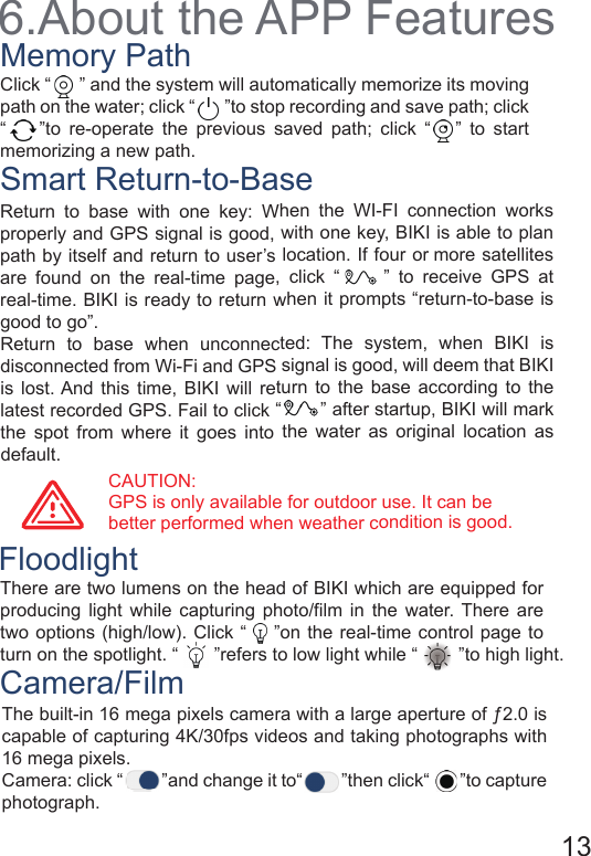 6.About the APP FeaturesMemory PathSmart Return-to-BaseFloodlightCamera/FilmClick “      ” and the system will automatically memorize its moving path on the water; click “       ”to stop recording and save path; click “    ”to re-operate the previous saved path; click “   ” to start memorizing a new path.CAUTION: GPS is only available for outdoor use. It can be better performed when weather condition is good.13Return to base with one key: When the WI-FI connection works properly and GPS signal is good, with one key, BIKI is able to plan path by itself and return to user’s location. If four or more satellites are found on the real-time page, click “     ” to receive GPS at real-time. BIKI is ready to return when it prompts “return-to-base is good to go”.Return to base when unconnected: The system, when BIKI is disconnected from Wi-Fi and GPS signal is good, will deem that BIKI is lost. And this time, BIKI will return to the base according to the latest recorded GPS. Fail to click “       ” after startup, BIKI will mark the spot from where it goes into the water as original location as default. There are two lumens on the head of BIKI which are equipped for producing light while capturing photo/film in the water. There are two options (high/low). Click “    ”on the real-time control page to turn on the spotlight. “       ”refers to low light while “        ”to high light.The built-in 16 mega pixels camera with a large aperture of ƒ2.0 is capable of capturing 4K/30fps videos and taking photographs with 16 mega pixels.Camera: click “         ”and change it to“         ”then click“       ”to capture photograph.two options (high/low). Click “    ”on the real-time control page to turn on the spotlight. “       ”refers to low light while “        ”to high light.