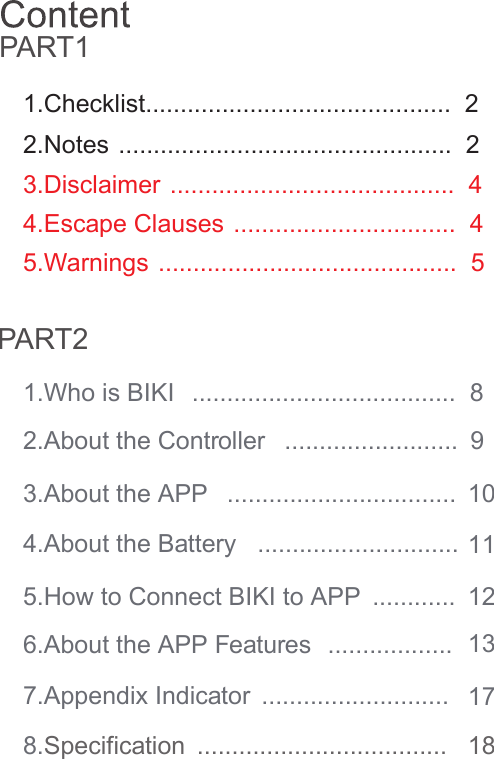1.Who is BIKI  ......................................  85.Warnings ...........................................  5 4.Escape Clauses ................................  43.Disclaimer .........................................  42.Notes ................................................  21.Checklist............................................  25.How to Connect BIKI to APP  ............  6.About the APP Features  ..................   7.Appendix Indicator  ...........................   8.Specification  ....................................   2.About the Controller  .........................  3.About the APP  .................................  4.About the Battery   .............................  ContentPART1PART29101112131718