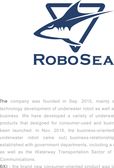 The  company was founded in Sep. 2015, mainly engaged in the technology development of underwater robot as well as product sales business. We have developed a variety of underwater robots. The products that designed for consumer-used and business-used have been launched. In Nov. 2016, the business-oriented hybrid energy underwater robot came out；business-relationships have been established with government departments, including a military industry as well as the Waterway Transportation Sector of the Ministry of Communications. BIKI - the brand new consumer-oriented product was launched in May 2017.  Not only has it raised more than 200,000US Dollars through crowdfunding, but also attracted the first users from over 40 countries and regions.   
