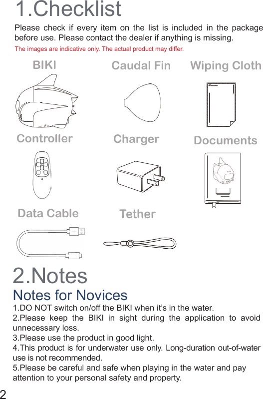 2.Notes1.ChecklistNotes for NovicesBIKIControllerWiping ClothCaudal FinCharger Documents1.DO NOT switch on/off the BIKI when it’s in the water.2.Please keep the BIKI in sight during the application to avoid unnecessary loss.                                                                                            3.Please use the product in good light.4.This product is for underwater use only. Long-duration out-of-water use is not recommended.5.Please be careful and safe when playing in the water and pay attention to your personal safety and property.Please check if every item on the list is included in the package before use. Please contact the dealer if anything is missing.  Data Cable TetherTether2ControllerThe images are indicative only. The actual product may differ. 