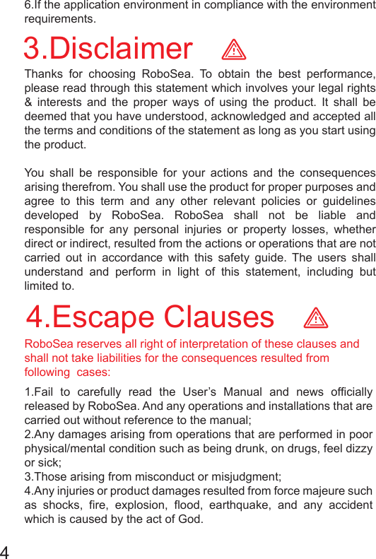 3.Disclaimer4.Escape Clauses1.Fail to carefully read the User’s Manual and news officially released by RoboSea. And any operations and installations that are carried out without reference to the manual; 2.Any damages arising from operations that are performed in poor physical/mental condition such as being drunk, on drugs, feel dizzy or sick; 3.Those arising from misconduct or misjudgment; 4.Any injuries or product damages resulted from force majeure such as shocks, fire, explosion, flood, earthquake, and any accident which is caused by the act of God.Thanks for choosing RoboSea. To obtain the best performance, please read through this statement which involves your legal rights &amp; interests and the proper ways of using the product. It shall be deemed that you have understood, acknowledged and accepted all the terms and conditions of the statement as long as you start using the product. You shall be responsible for your actions and the consequences arising therefrom. You shall use the product for proper purposes and agree to this term and any other relevant policies or guidelines developed by RoboSea. RoboSea shall not be liable and responsible for any personal injuries or property losses, whether direct or indirect, resulted from the actions or operations that are not carried out in accordance with this safety guide. The users shall understand and perform in light of this statement, including but limited to.6.If the application environment in compliance with the environment requirements.RoboSea reserves all right of interpretation of these clauses and shall not take liabilities for the consequences resulted from following  cases:4 