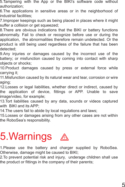 5.Warnings 5.Tampering with the App or the BIKI’s software code without authorization;6.The applications in sensitive areas or in the neighborhood of industrial facilities;7.Improper keepings such as being placed in places where it might suffer a collision or get squeezed; 8.There are obvious indications that the BIKI or battery functions abnormally. Fail to check or recognize before use or during the application,  the abnormalities therefore remain undetected. Or the product is still being used regardless of the failure that has been detected;   9.Any injuries or damages caused by the incorrect use of the battery; or misfunction caused by coming into contact with sharp objects or shocks;10.Product damages caused by press or external force while carrying it;11.Misfunction caused by its natural wear and tear, corrosion or wire aging; 12.Losses or legal liabilities, whether direct or indirect, caused by the application of device, fittings or APP. Unable to save image/video, for example;   13.Tort liabilities caused by any data, sounds or videos captured with  BIKI and its APP;                                                  14.The users fail to abide by local regulations and laws;15.Losses or damages arising from any other cases are not within the RoboSea’s responsibility. 1.Please use the battery and charger supplied by RoboSea. Otherwise, damage might be caused to BIKI;2.To prevent potential risk and injury,  underage children shall use the product or fittings in the company of their parents;5