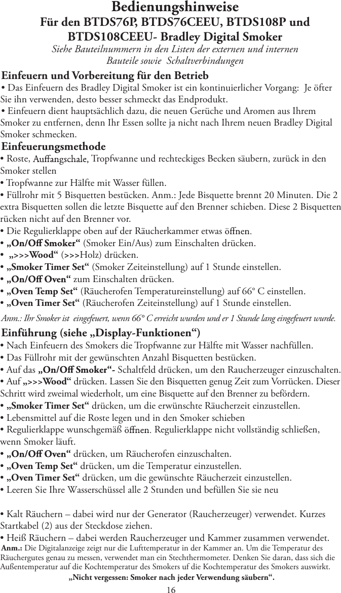 BedienungshinweiseFür den BTDS76P, BTDS76CEEU, BTDS108P undBTDS108CEEU- Bradley Digital SmokerSiehe Bauteilnummern in den Listen der externen und internen Bauteile sowie   SchaltverbindungenEinfeuern und Vorbereitung für den BetriebtDas Einfeuern des Bradley Digital Smoker ist ein kontinuierlicher Vorgang:  Je öfterSie ihn verwenden, desto besser schmeckt das Endprodukt.tEinfeuern dient hauptsächlich dazu, die neuen Gerüche und Aromen aus IhremSmoker zu entfernen, denn Ihr Essen sollte ja nicht nach Ihrem neuen Bradley Digital Smoker schmecken.EinfeuerungsmethodetRoste,  Tropfwanne und rechteckiges Becken säubern, zurück in den Smoker stellent Tropfwanne zur Hälfte mit Wasser füllen.tFüllrohr mit 5 Bisquetten bestücken. Anm.: Jede Bisquette brennt 20 Minuten. Die 2extra Bisquetten sollen die letzte Bisquette auf den Brenner schieben. Diese 2 Bisquetten rücken nicht auf den Brenner vor.tDie Regulierklappe oben auf der Räucherkammer etwast   (Smoker Ein/Aus) zum Einschalten drücken.t„&gt;&gt;&gt;Wood“ (&gt;&gt;&gt;Holz) drücken.t„Smoker Timer Set“ (Smoker Zeiteinstellung) auf 1 Stunde einstellen.t   zum Einschalten drücken.t„Oven Temp Set“ (Räucherofen Temperatureinstellung) auf 66° C einstellen.t„Oven Timer Set“ (Räucherofen Zeiteinstellung) auf 1 Stunde einstellen.Anm.: Ihr Smoker ist   eingefeuert, wenn 66° C erreicht wurden und er 1 Stunde lang eingefeuert wurde.Einführung (siehe „Display-Funktionen“)tNach Einfeuern des Smokers die Tropfwanne zur Hälfte mit Wasser nachfüllen.tDas Füllrohr mit der gewünschten Anzahl Bisquetten bestücken.tAuf das  Schaltfeld drücken, um den Raucherzeuger einzuschalten.tAuf „&gt;&gt;&gt;Wood“ drücken. Lassen Sie den Bisquetten genug Zeit zum Vorrücken. DieserSchritt wird zweimal wiederholt, um eine Bisquette auf den Brenner zu befördern. t„Smoker Timer Set“ drücken, um die erwünschte Räucherzeit einzustellen.tLebensmittel auf die Roste legen und in den Smoker schiebentRegulierklappe wunschgemäß  Regulierklappe nicht vollständig schließen, wenn Smoker läuft.t   drücken, um Räucherofen einzuschalten.t„Oven Temp Set“ drücken, um die Temperatur einzustellen.t„Oven Timer Set“ drücken, um die gewünschte Räucherzeit einzustellen.t-FFSFO4JF*ISF8BTTFSTDIàTTFMBMMF4UVOEFOVOECFGàMMFO4JFTJFOFVtKalt Räuchern – dabei wird nur der Generator (Raucherzeuger) verwendet. KurzesStartkabel (2) aus der Steckdose ziehen.tHeiß Räuchern – dabei werden Raucherzeuger und Kammer zusammen verwendet.Anm.: Die Digitalanzeige zeigt nur die Lufttemperatur in der Kammer an. Um die Temperatur des Räuchergutes genau zu messen, verwendet man ein Stechthermometer. Denken Sie daran, dass sich die Außentemperatur auf die Kochtemperatur des Smokers uf die Kochtemperatur des Smokers auswirkt. „Nicht vergessen: Smoker nach jeder Verwendung säubern“. 1 
