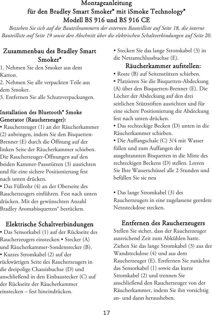 1ϳ Montageanleitung für den Bradley Smart Smoker® mit iSmoke Technology® Modell BS 916 und BS 916 CE Beziehen Sie sich auf die Bauteilnummern der externen Bauteilliste auf Seite 1, die interne Bauteilliste auf Seite 1 sowie den Abschnitt über die elektrischen Schaltverbindungen auf Seite . Zusammenbau des Bradley Smart Smoker® 1. Nehmen Sie den Smoker aus demKarton. 2. Nehmen Sie alle verpackten Teile ausdem Smoker. 3. Entfernen Sie alle Schutzverpackungen.Installation des Bluetooth® Smoke Generator (Raucherzeuger): • Raucherzeuger (1) an der Räucherkammer(2) anbringen, indem Sie den Bisquetten-Brenner (E) durch die Öffnung auf der linken Seite der Räucherkammer schieben. Die Raucherzeuger-Öffnungen auf den beiden Kammer-Passstützen (3) ausrichten und für eine sichere Positionierung fest nach unten drücken. • Das Füllrohr (4) an der Oberseite desRaucherzeugers einführen. Fest nach unten drücken. Mit der gewünschten Anzahl Bradley Aromabisquetten® bestücken. Elektrische Schaltverbindungen • Das Sensorkabel (1) auf der Rückseite desRaucherzeugers einstecken • Stecker (A) und Räucherkammer-Sondenstecker (B). • Kurzes Stromkabel (2) auf derrückwärtigen Seite des Raucherzeugers in die dreipolige Chassisbuchse (D) und anschließend in den Einbaustecker (C) auf der Rückseite der Räucherkammer einstecken – fest hineindrücken. • Stecken Sie das lange Stromkabel (3) indie Netzanschlussbuchse (E). Räucherkammer aufstellen: • Roste (B) auf Seitenstützen schieben.• Platzieren Sie die Bisquetten-Abdeckung(A) über den Bisquetten-Brenner (E). Die Löcher der Abdeckung auf den drei seitlichen Stützstiften ausrichten und für eine sichere Positionierung die Abdeckung fest nach unten drücken. • Das rechteckige Becken (D) unten in dieRäucherkammer schieben. • Die Auffangschale (C) 3/4 mit Wasserfüllen und zum Auffangen der ausgebrannten Bisquetten in die Mitte des rechteckigen Beckens (D) stellen. -FFSFO4JF*ISF8BTTFSTDIàTTFMBMMF4UVOEFOVOECFGàMMFO4JFTJFOFV • Das lange Stromkabel (3) desRaucherzeugers in eine zugelassene geerdete Netzsteckdose stecken. Entfernen des Raucherzeugers Stellen Sie sicher, dass der Raucherzeuger ausreichend Zeit zum Abkühlen hatte. Ziehen Sie das lange Stromkabel (3) aus der Wandsteckdose (4) und aus dem Raucherzeuger (E). Entfernen Sie zunächst das Sensorkabel (1) sowie das kurze Stromkabel (2) und trennen Sie anschließend den Raucherzeuger von der Räucherkammer, indem Sie ihn vorsichtig an- und dann herausheben.