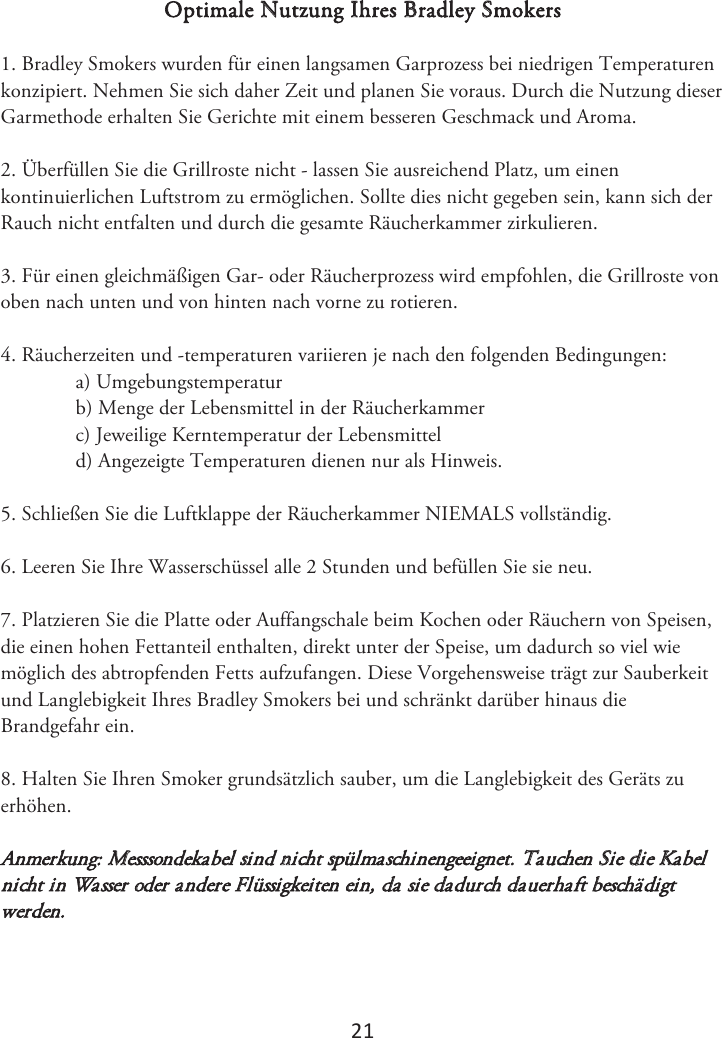 2ϭ Optimale Nutzung Ihres Bradley Smokers 1. Bradley Smokers wurden für einen langsamen Garprozess bei niedrigen Temperaturenkonzipiert. Nehmen Sie sich daher Zeit und planen Sie voraus. Durch die Nutzung dieser Garmethode erhalten Sie Gerichte mit einem besseren Geschmack und Aroma. 2. Überfüllen Sie die Grillroste nicht - lassen Sie ausreichend Platz, um einenkontinuierlichen Luftstrom zu ermöglichen. Sollte dies nicht gegeben sein, kann sich der Rauch nicht entfalten und durch die gesamte Räucherkammer zirkulieren. 3. Für einen gleichmäßigen Gar- oder Räucherprozess wird empfohlen, die Grillroste vonoben nach unten und von hinten nach vorne zu rotieren. 4. Räucherzeiten und -temperaturen variieren je nach den folgenden Bedingungen:a) Umgebungstemperaturb) Menge der Lebensmittel in der Räucherkammerc) Jeweilige Kerntemperatur der Lebensmitteld) Angezeigte Temperaturen dienen nur als Hinweis.5. Schließen Sie die Luftklappe der Räucherkammer NIEMALS vollständig.6. -FFSFO4JF*ISF8BTTFSTDIàTTFMBMMF4UVOEFOVOECFGàMMFO4JFTJFOFV7. Platzieren Sie die Platte oder Auffangschale beim Kochen oder Räuchern von Speisen,die einen hohen Fettanteil enthalten, direkt unter der Speise, um dadurch so viel wie möglich des abtropfenden Fetts aufzufangen. Diese Vorgehensweise trägt zur Sauberkeit und Langlebigkeit Ihres Bradley Smokers bei und schränkt darüber hinaus die Brandgefahr ein.  8. Halten Sie Ihren Smoker grundsätzlich sauber, um die Langlebigkeit des Geräts zuerhöhen. Anmerkung: Messsondekabel sind nicht spülmaschinengeeignet. Tauchen Sie die Kabel nicht in Wasser oder andere Flüssigkeiten ein, da sie dadurch dauerhaft beschädigt werden. 