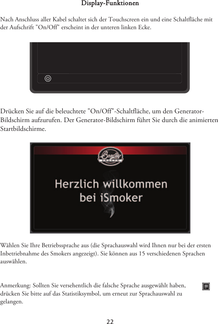 2Ϯ Display-Funktionen Nach Anschluss aller Kabel schaltet sich der Touchscreen ein und eine Schaltfläche mit der Aufschrift &quot;On/Off&quot; erscheint in der unteren linken Ecke. Drücken Sie auf die beleuchtete &quot;On/Off&quot;-Schaltfläche, um den Generator-Bildschirm aufzurufen. Der Generator-Bildschirm führt Sie durch die animierten Startbildschirme. Wählen Sie Ihre Betriebssprache aus (die Sprachauswahl wird Ihnen nur bei der ersten Inbetriebnahme des Smokers angezeigt). Sie können aus 15 verschiedenen Sprachen auswählen. Anmerkung: Sollten Sie versehentlich die falsche Sprache ausgewählt haben, drücken Sie bitte auf das Statistiksymbol, um erneut zur Sprachauswahl zu gelangen. 