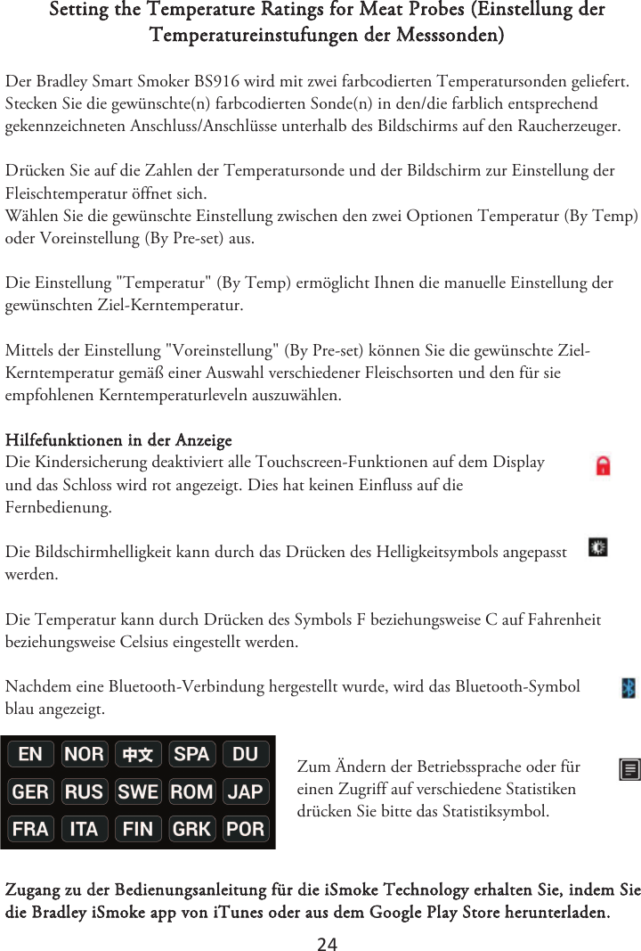 2ϰ Setting the Temperature Ratings for Meat Probes (Einstellung der Temperatureinstufungen der Messsonden) Der Bradley Smart Smoker BS916 wird mit zwei farbcodierten Temperatursonden geliefert. Stecken Sie die gewünschte(n) farbcodierten Sonde(n) in den/die farblich entsprechend gekennzeichneten Anschluss/Anschlüsse unterhalb des Bildschirms auf den Raucherzeuger.  Drücken Sie auf die Zahlen der Temperatursonde und der Bildschirm zur Einstellung der Fleischtemperatur öffnet sich. Wählen Sie die gewünschte Einstellung zwischen den zwei Optionen Temperatur (By Temp) oder Voreinstellung (By Pre-set) aus.  Die Einstellung &quot;Temperatur&quot; (By Temp) ermöglicht Ihnen die manuelle Einstellung der gewünschten Ziel-Kerntemperatur. Mittels der Einstellung &quot;Voreinstellung&quot; (By Pre-set) können Sie die gewünschte Ziel-Kerntemperatur gemäß einer Auswahl verschiedener Fleischsorten und den für sie empfohlenen Kerntemperaturleveln auszuwählen. Hilfefunktionen in der Anzeige Die Kindersicherung deaktiviert alle Touchscreen-Funktionen auf dem Display und das Schloss wird rot angezeigt. Dies hat keinen Einfluss auf die Fernbedienung.  Die Bildschirmhelligkeit kann durch das Drücken des Helligkeitsymbols angepasst werden.  Die Temperatur kann durch Drücken des Symbols F beziehungsweise C auf Fahrenheit beziehungsweise Celsius eingestellt werden.  Nachdem eine Bluetooth-Verbindung hergestellt wurde, wird das Bluetooth-Symbol blau angezeigt. Zum Ändern der Betriebssprache oder für einen Zugriff auf verschiedene Statistiken drücken Sie bitte das Statistiksymbol. Zugang zu der Bedienungsanleitung für die iSmoke Technology erhalten Sie, indem Sie die Bradley iSmoke app von iTunes oder aus dem Google Play Store herunterladen.  