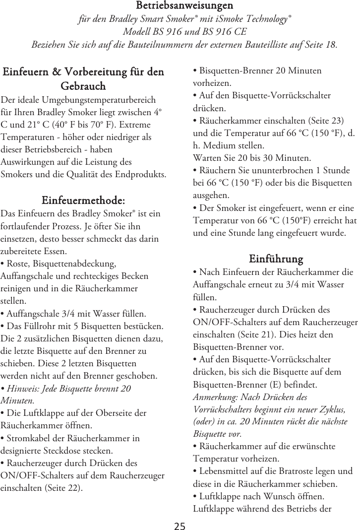 2ϱ Betriebsanweisungen für den Bradley Smart Smoker® mit iSmoke Technology® Modell BS 916 und BS 916 CE Beziehen Sie sich auf die Bauteilnummern der externen Bauteilliste auf Seite 1. Einfeuern &amp; Vorbereitung für den Gebrauch %FSJEFBMF6NHFCVOHTUFNQFSBUVSCFSFJDIGàS*ISFO#SBEMFZ4NPLFSMJFHU[XJTDIFO¡$VOE¡$¡&apos;CJT¡&apos;. Extreme Temperaturen - höher oder niedriger als dieser Betriebsbereich - haben Auswirkungen auf die Leistung des Smokers und die Qualität des Endprodukts. Einfeuermethode: Das Einfeuern des Bradley Smoker® ist ein fortlaufender Prozess. Je öfter Sie ihn einsetzen, desto besser schmeckt das darin zubereitete Essen. • Roste, Bisquettenabdeckung,Auffangschale und rechteckiges Becken reinigen und in die Räucherkammer stellen. • Auffangschale 3/4 mit Wasser füllen.• Das Füllrohr mit 5 Bisquetten bestücken.Die 2 zusätzlichen Bisquetten dienen dazu, die letzte Bisquette auf den Brenner zu schieben. Diese 2 letzten Bisquetten werden nicht auf den Brenner geschoben. • Hinweis: Jede Bisquette brennt 20Minuten. • Die Luftklappe auf der Oberseite derRäucherkammer öffnen. • Stromkabel der Räucherkammer indesignierte Steckdose stecken. • Raucherzeuger durch Drücken desON/OFF-Schalters auf dem Raucherzeuger einschalten (Seite 2). • Bisquetten-Brenner 20 Minutenvorheizen. • Auf den Bisquette-Vorrückschalterdrücken. •Räucherkammer einschalten (Seite 2)und die Temperatur auf 66 °C (150 °F), d. h. Medium stellen.Warten Sie 20 bis 30 Minuten. • Räuchern Sie ununterbrochen 1 Stundebei 66 °C (150 °F) oder bis die Bisquetten ausgehen. • Der Smoker ist eingefeuert, wenn er eineTemperatur von 66 °C (150°F) erreicht hat und eine Stunde lang eingefeuert wurde. Einführung • Nach Einfeuern der Räucherkammer dieAuffangschale erneut zu 3/4 mit Wasser füllen. • Raucherzeuger durch Drücken desON/OFF-Schalters auf dem Raucherzeuger einschalten (Seite 21). Dies heizt den Bisquetten-Brenner vor. • Auf den Bisquette-Vorrückschalterdrücken, bis sich die Bisquette auf dem Bisquetten-Brenner (E) befindet. Anmerkung: Nach Drücken des Vorrückschalters beginnt ein neuer Zyklus, (oder) in ca. 20 Minuten rückt die nächste Bisquette vor. • Räucherkammer auf die erwünschteTemperatur vorheizen. • Lebensmittel auf die Bratroste legen unddiese in die Räucherkammer schieben. • Luftklappe nach Wunsch öffnen.Luftklappe während des Betriebs der 