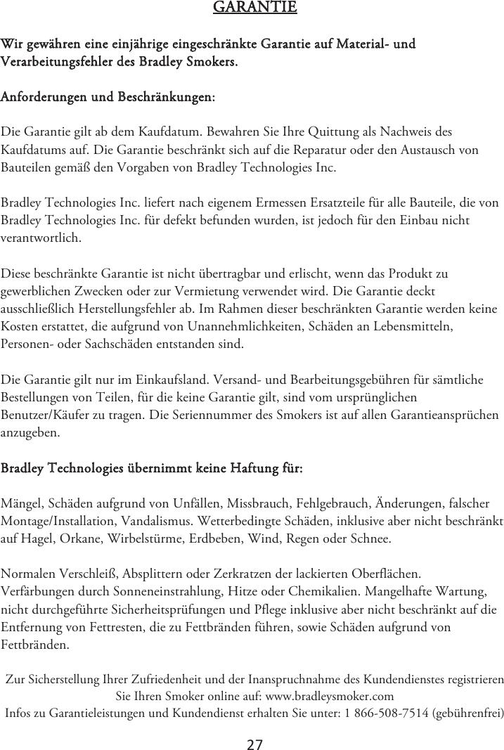 2ϳ GARANTIE Wir gewähren eine einjährige eingeschränkte Garantie auf Material- und Verarbeitungsfehler des Bradley Smokers. Anforderungen und Beschränkungen: Die Garantie gilt ab dem Kaufdatum. Bewahren Sie Ihre Quittung als Nachweis des Kaufdatums auf. Die Garantie beschränkt sich auf die Reparatur oder den Austausch von Bauteilen gemäß den Vorgaben von Bradley Technologies Inc. Bradley Technologies Inc. liefert nach eigenem Ermessen Ersatzteile für alle Bauteile, die von Bradley Technologies Inc. für defekt befunden wurden, ist jedoch für den Einbau nicht verantwortlich. Diese beschränkte Garantie ist nicht übertragbar und erlischt, wenn das Produkt zu gewerblichen Zwecken oder zur Vermietung verwendet wird. Die Garantie deckt ausschließlich Herstellungsfehler ab. Im Rahmen dieser beschränkten Garantie werden keine Kosten erstattet, die aufgrund von Unannehmlichkeiten, Schäden an Lebensmitteln, Personen- oder Sachschäden entstanden sind. Die Garantie gilt nur im Einkaufsland. Versand- und Bearbeitungsgebühren für sämtliche Bestellungen von Teilen, für die keine Garantie gilt, sind vom ursprünglichen Benutzer/Käufer zu tragen. Die Seriennummer des Smokers ist auf allen Garantieansprüchen anzugeben. Bradley Technologies übernimmt keine Haftung für: Mängel, Schäden aufgrund von Unfällen, Missbrauch, Fehlgebrauch, Änderungen, falscher Montage/Installation, Vandalismus. Wetterbedingte Schäden, inklusive aber nicht beschränkt auf Hagel, Orkane, Wirbelstürme, Erdbeben, Wind, Regen oder Schnee. Normalen Verschleiß, Absplittern oder Zerkratzen der lackierten Oberflächen. Verfärbungen durch Sonneneinstrahlung, Hitze oder Chemikalien. Mangelhafte Wartung, nicht durchgeführte Sicherheitsprüfungen und Pflege inklusive aber nicht beschränkt auf die Entfernung von Fettresten, die zu Fettbränden führen, sowie Schäden aufgrund von Fettbränden.  Zur Sicherstellung Ihrer Zufriedenheit und der Inanspruchnahme des Kundendienstes registrieren Sie Ihren Smoker online auf: www.bradleysmoker.com Infos zu Garantieleistungen und Kundendienst erhalten Sie unter: 1 866-508-7514 (gebührenfrei) 