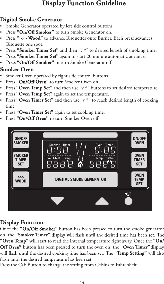 14Display Function GuidelineDigital Smoke GeneratortSmoke Generator operated by left side control buttons.tPress  to turn Smoke Generator on.tPress “&gt;&gt;&gt; Wood” to advance Bisquettes onto Burner. Each press advancesBisquette one spot.tPress “Smoker Timer Set” and then “v ^” to desired length of smoking time.tPress “Smoker Timer Set” again to start 20 minute automatic advance.tPressSmoker OventSmoker Oven operated by right side control buttons.tPress to turn Smoker Oven on.tPress “Oven Temp Set” and then use “v ^” buttons to set desired temperature.tPress “Oven Temp Set” again to set the temperature.tPress “Oven Timer Set” and then use “v ^” to reach desired length of cookingtime.tPress “Oven Timer Set” again to set cooking time.tPressDisplay FunctionOnce the  button has been pressed to turn the smoke generator on, the “Smoker Timer” “Oven Temp” will start to read the internal temperature right away. Once the “On/ button has been pressed to turn the oven on, the “Oven Timer” display “Temp Setting” will also Press the C/F Button to change the setting from Celsius to Fahrenheit.