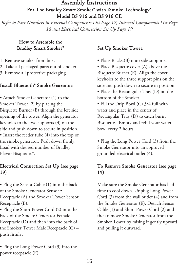 16 Assembly Instructions For The Bradley Smart Smoker® with iSmoke Technology® Model BS 916 and BS 916 CE Refer to Part Numbers in External Components List Page 17, Internal Components List Page 18 and Electrical Connection Set Up Page 19 How to Assemble the  Bradley Smart Smoker® 1. Remove smoker from box.2. Take all packaged parts out of smoker.3. Remove all protective packaging.Install Bluetooth® Smoke Generator: • Attach Smoke Generator (1) to theSmoker Tower (2) by placing the Bisquette Burner (E) through the left side opening of the tower. Align the generator keyholes to the two supports (3) on the side and push down to secure in position. • Insert the feeder tube (4) into the top ofthe smoke generator. Push down firmly. Load with desired number of Bradley Flavor Bisquettes®. Electrical Connection Set Up (see page 19) • Plug the Sensor Cable (1) into the backof the Smoke Generator Sensor • Receptacle (A) and Smoker Tower Sensor Receptacle (B). • Plug the Short Power Cord (2) into theback of the Smoke Generator Female Receptacle (D) and then into the back of the Smoker Tower Male Receptacle (C) – push firmly. • Plug the Long Power Cord (3) into thepower receptacle (E). Set Up Smoker Tower: • Place Racks,(B) onto side supports.• Place Bisquette cover (A) above theBisquette Burner (E). Align the cover keyholes to the three support pins on the side and push down to secure in position. • Place the Rectangular Tray (D) on thebottom of the Smoker. • Fill the Drip Bowl (C) 3/4 full withwater and place in the center of Rectangular Tray (D) to catch burnt Bisquettes. &amp;NQUZBOESFGJMMZPVSXBUFSCPXMFWFSZIPVST• Plug the Long Power Cord (3) from theSmoke Generator into an approved grounded electrical outlet (4). To Remove Smoke Generator (see page 19) Make sure the Smoke Generator has had time to cool down. Unplug Long Power Cord (3) from the wall outlet (4) and from the Smoke Generator (E). Detach Sensor Cable (1) and Short Power Cord (2) and then remove Smoke Generator from the Smoker Tower by raising it gently upward and pulling it outward. 