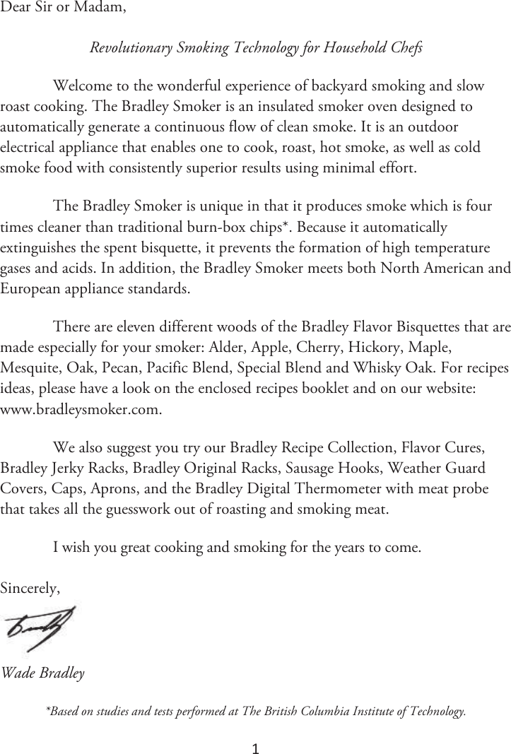 1 Dear Sir or Madam, Revolutionary Smoking Technology for Household Chefs Welcome to the wonderful experience of backyard smoking and slow roast cooking. The Bradley Smoker is an insulated smoker oven designed to automatically generate a continuous flow of clean smoke. It is an outdoor electrical appliance that enables one to cook, roast, hot smoke, as well as cold smoke food with consistently superior results using minimal effort. The Bradley Smoker is unique in that it produces smoke which is four times cleaner than traditional burn-box chips*. Because it automatically extinguishes the spent bisquette, it prevents the formation of high temperature gases and acids. In addition, the Bradley Smoker meets both North American and European appliance standards. There are eleven different woods of the Bradley Flavor Bisquettes that are made especially for your smoker: Alder, Apple, Cherry, Hickory, Maple, Mesquite, Oak, Pecan, Pacific Blend, Special Blend and Whisky Oak. For recipes ideas, please have a look on the enclosed recipes booklet and on our website: www.bradleysmoker.com. We also suggest you try our Bradley Recipe Collection, Flavor Cures, Bradley Jerky Racks, Bradley Original Racks, Sausage Hooks, Weather Guard Covers, Caps, Aprons, and the Bradley Digital Thermometer with meat probe that takes all the guesswork out of roasting and smoking meat. I wish you great cooking and smoking for the years to come. Sincerely, Wade Bradley *Based on studies and tests performed at The British Columbia Institute of Technology.