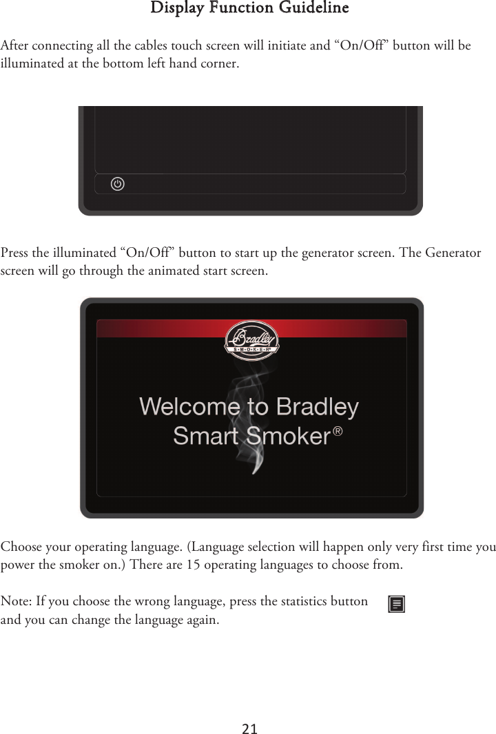 21 Display Function Guideline After connecting all the cables touch screen will initiate and “On/Off” button will be illuminated at the bottom left hand corner. Press the illuminated “On/Off” button to start up the generator screen. The Generator screen will go through the animated start screen. Choose your operating language. (Language selection will happen only very first time you power the smoker on.) There are 15 operating languages to choose from. Note: If you choose the wrong language, press the statistics button and you can change the language again. 