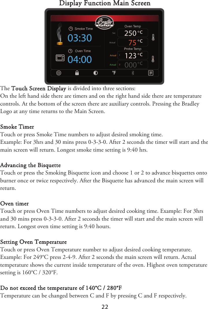 22 Display Function Main Screen The Touch Screen Display is divided into three sections: On the left hand side there are timers and on the right hand side there are temperature controls. At the bottom of the screen there are auxiliary controls. Pressing the Bradley Logo at any time returns to the Main Screen. Smoke Timer Touch or press Smoke Time numbers to adjust desired smoking time. Example: For 3hrs and 30 mins press 0-3-3-0. After 2 seconds the timer will start and the main screen will return. Longest smoke time setting is 9:40 hrs. Advancing the Bisquette Touch or press the Smoking Bisquette icon and choose 1 or 2 to advance bisquettes onto burner once or twice respectively. After the Bisquette has advanced the main screen will return. Oven timer Touch or press Oven Time numbers to adjust desired cooking time. Example: For 3hrs and 30 mins press 0-3-3-0. After 2 seconds the timer will start and the main screen will return. Longest oven time setting is 9:40 hours. Setting Oven Temperature Touch or press Oven Temperature number to adjust desired cooking temperature. Example: For 249°C press 2-4-9. After 2 seconds the main screen will return. Actual temperature shows the current inside temperature of the oven. Highest oven temperature setting is 160°C / 320°F. Do not exceed the temperature of 140°C / 280°F Temperature can be changed between C and F by pressing C and F respectively. 