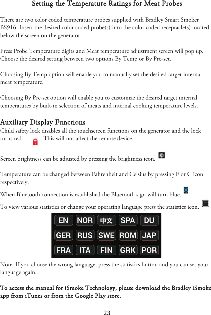23 Setting the Temperature Ratings for Meat Probes There are two color coded temperature probes supplied with Bradley Smart Smoker BS916. Insert the desired color coded probe(s) into the color coded receptacle(s) located below the screen on the generator.  Press Probe Temperature digits and Meat temperature adjustment screen will pop up. Choose the desired setting between two options By Temp or By Pre-set.  Choosing By Temp option will enable you to manually set the desired target internal meat temperature. Choosing By Pre-set option will enable you to customize the desired target internal temperatures by built-in selection of meats and internal cooking temperature levels. Auxiliary Display Functions Child safety lock disables all the touchscreen functions on the generator and the lock turns red.  This will not affect the remote device.  Screen brightness can be adjusted by pressing the brightness icon. Temperature can be changed between Fahrenheit and Celsius by pressing F or C icon respectively. When Bluetooth connection is established the Bluetooth sign will turn blue.   To view various statistics or change your operating language press the statistics icon. Note: If you choose the wrong language, press the statistics button and you can set your language again. To access the manual for iSmoke Technology, please download the Bradley iSmoke app from iTunes or from the Google Play store. 