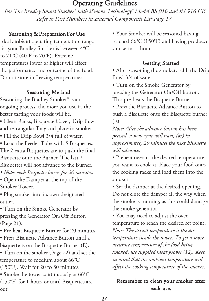 24 Operating Guidelines For The Bradley Smart Smoker® with iSmoke Technology® Model BS 916 and BS 916 CE Refer to Part Numbers in External Components List Page 17. Seasoning &amp; Preparation For Use *EFBMBNCJFOUPperating UFNQFSBUVSFrange for your Bradley Smoker is between 4°C to 21°C (40°F to 70°F). Extreme temperatures lower or higher will affect the performance and outcome of the food. Do not store in freezing temperatures. Seasoning Method Seasoning the Bradley Smoker® is an ongoing process, the more you use it, the better tasting your foods will be. • Clean Racks, Bisquette Cover, Drip Bowland rectangular Tray and place in smoker. • Fill the Drip Bowl 3/4 full of water.• Load the Feeder Tube with 5 Bisquettes.The 2 extra Bisquettes are to push the final Bisquette onto the Burner. The last 2 Bisquettes will not advance to the Burner. • Note: each Bisquette burns for 20 minutes.• Open the Damper at the top of theSmoker Tower. • Plug smoker into its own designatedoutlet. • Turn on the Smoke Generator bypressing the Generator On/Off Button (Page 21). • Pre-heat Bisquette Burner for 20 minutes.• Press Bisquette Advance Button until abisquette is on the Bisquette Burner (E). •Turn on the smoker (Page 2) and set thetemperature to medium about 66°C (150°F). Wait for 20 to 30 minutes. • Smoke the tower continuously at 66°C(150°F) for 1 hour, or until Bisquettes are out. • Your Smoker will be seasoned havingreached 66°C (150°F) and having produced smoke for 1 hour. Getting Started • After seasoning the smoker, refill the DripBowl 3/4 of water. • Turn on the Smoke Generator bypressing the Generator On/Off button. This pre-heats the Bisquette Burner. • Press the Bisquette Advance Button topush a Bisquette onto the Bisquette burner (E). Note: After the advance button has been pressed, a new cycle will start, (or) in approximately 20 minutes the next Bisquette will advance. • Preheat oven to the desired temperatureyou want to cook at. Place your food onto the cooking racks and load them into the smoker. • Set the damper at the desired opening.Do not close the damper all the way when the smoke is running, as this could damage the smoke generator • You may need to adjust the oventemperature to reach the desired set point. Note: The actual temperature is the air temperature inside the tower. To get a more accurate temperature of the food being smoked, use supplied meat probes (12). Keep in mind that the ambient temperature will affect the cooking temperature of the smoker. Remember to clean your smoker after each use. 