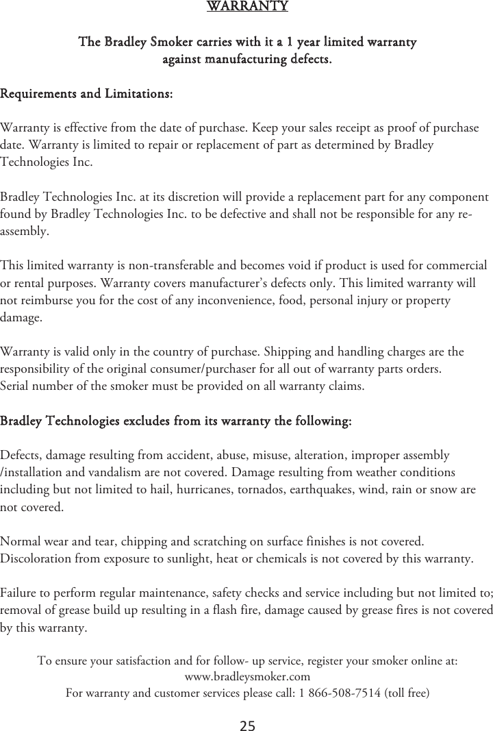 25 WARRANTY The Bradley Smoker carries with it a 1 year limited warranty against manufacturing defects. Requirements and Limitations: Warranty is effective from the date of purchase. Keep your sales receipt as proof of purchase date. Warranty is limited to repair or replacement of part as determined by Bradley Technologies Inc. Bradley Technologies Inc. at its discretion will provide a replacement part for any component found by Bradley Technologies Inc. to be defective and shall not be responsible for any re-assembly. This limited warranty is non-transferable and becomes void if product is used for commercial or rental purposes. Warranty covers manufacturer’s defects only. This limited warranty will not reimburse you for the cost of any inconvenience, food, personal injury or property damage. Warranty is valid only in the country of purchase. Shipping and handling charges are the responsibility of the original consumer/purchaser for all out of warranty parts orders.  Serial number of the smoker must be provided on all warranty claims. Bradley Technologies excludes from its warranty the following: Defects, damage resulting from accident, abuse, misuse, alteration, improper assembly /installation and vandalism are not covered. Damage resulting from weather conditions including but not limited to hail, hurricanes, tornados, earthquakes, wind, rain or snow are not covered. Normal wear and tear, chipping and scratching on surface finishes is not covered. Discoloration from exposure to sunlight, heat or chemicals is not covered by this warranty. Failure to perform regular maintenance, safety checks and service including but not limited to; removal of grease build up resulting in a flash fire, damage caused by grease fires is not covered by this warranty.  To ensure your satisfaction and for follow- up service, register your smoker online at: www.bradleysmoker.com For warranty and customer services please call: 1 866-508-7514 (toll free) 