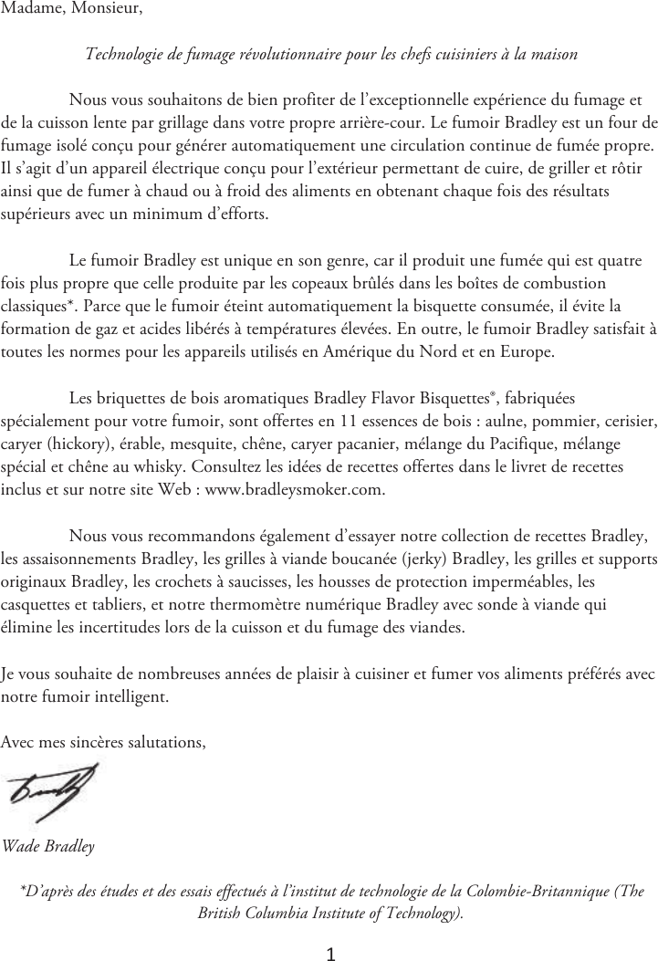 1 Madame, Monsieur, Technologie de fumage révolutionnaire pour les chefs cuisiniers à la maison Nous vous souhaitons de bien profiter de l’exceptionnelle expérience du fumage et de la cuisson lente par grillage dans votre propre arrière-cour. Le fumoir Bradley est un four de fumage isolé conçu pour générer automatiquement une circulation continue de fumée propre. Il s’agit d’un appareil électrique conçu pour l’extérieur permettant de cuire, de griller et rôtir ainsi que de fumer à chaud ou à froid des aliments en obtenant chaque fois des résultats supérieurs avec un minimum d’efforts. Le fumoir Bradley est unique en son genre, car il produit une fumée qui est quatre fois plus propre que celle produite par les copeaux brûlés dans les boîtes de combustion classiques*. Parce que le fumoir éteint automatiquement la bisquette consumée, il évite la formation de gaz et acides libérés à températures élevées. En outre, le fumoir Bradley satisfait à toutes les normes pour les appareils utilisés en Amérique du Nord et en Europe. Les briquettes de bois aromatiques Bradley Flavor Bisquettes®, fabriquées spécialement pour votre fumoir, sont offertes en 11 essences de bois : aulne, pommier, cerisier, caryer (hickory), érable, mesquite, chêne, caryer pacanier, mélange du Pacifique, mélange spécial et chêne au whisky. Consultez les idées de recettes offertes dans le livret de recettes inclus et sur notre site Web : www.bradleysmoker.com. Nous vous recommandons également d’essayer notre collection de recettes Bradley, les assaisonnements Bradley, les grilles à viande boucanée (jerky) Bradley, les grilles et supports originaux Bradley, les crochets à saucisses, les housses de protection imperméables, les casquettes et tabliers, et notre thermomètre numérique Bradley avec sonde à viande qui élimine les incertitudes lors de la cuisson et du fumage des viandes. Je vous souhaite de nombreuses années de plaisir à cuisiner et fumer vos aliments préférés avec notre fumoir intelligent. Avec mes sincères salutations, Wade Bradley *D’après des études et des essais effectués à l’institut de technologie de la Colombie-Britannique (TheBritish Columbia Institute of Technology).