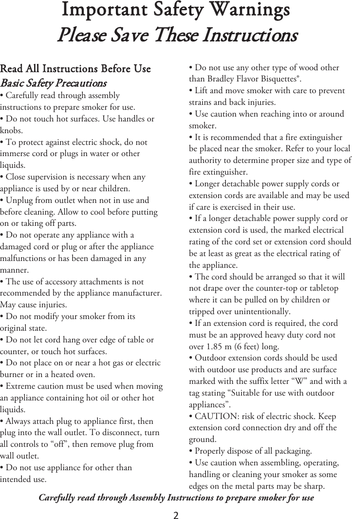 2 Important Safety Warnings Please Save These InstructionsRead All Instructions Before Use Basic Safety Precautions • Carefully read through assemblyinstructions to prepare smoker for use.• Do not touch hot surfaces. Use handles orknobs.• To protect against electric shock, do notimmerse cord or plugs in water or otherliquids.• Close supervision is necessary when anyappliance is used by or near children.• Unplug from outlet when not in use andbefore cleaning. Allow to cool before puttingon or taking off parts.• Do not operate any appliance with adamaged cord or plug or after the appliancemalfunctions or has been damaged in anymanner.• The use of accessory attachments is notrecommended by the appliance manufacturer.May cause injuries.• Do not modify your smoker from itsoriginal state.• Do not let cord hang over edge of table orcounter, or touch hot surfaces.• Do not place on or near a hot gas or electricburner or in a heated oven.• Extreme caution must be used when movingan appliance containing hot oil or other hotliquids.• Always attach plug to appliance first, thenplug into the wall outlet. To disconnect, turnall controls to “off”, then remove plug fromwall outlet.• Do not use appliance for other thanintended use.• Do not use any other type of wood otherthan Bradley Flavor Bisquettes®.• Lift and move smoker with care to preventstrains and back injuries.• Use caution when reaching into or aroundsmoker.• It is recommended that a fire extinguisherbe placed near the smoker. Refer to your localauthority to determine proper size and type offire extinguisher.• Longer detachable power supply cords orextension cords are available and may be usedif care is exercised in their use.• If a longer detachable power supply cord orextension cord is used, the marked electricalrating of the cord set or extension cord shouldbe at least as great as the electrical rating ofthe appliance.• The cord should be arranged so that it willnot drape over the counter-top or tabletopwhere it can be pulled on by children ortripped over unintentionally.• If an extension cord is required, the cordmust be an approved heavy duty cord notover 1.85 m (6 feet) long.• Outdoor extension cords should be usedwith outdoor use products and are surfacemarked with the suffix letter “W” and with atag stating “Suitable for use with outdoorappliances”.• CAUTION: risk of electric shock. Keepextension cord connection dry and off theground.• Properly dispose of all packaging.• Use caution when assembling, operating,handling or cleaning your smoker as someedges on the metal parts may be sharp.Carefully read through Assembly Instructions to prepare smoker for use