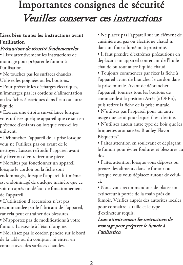 2 Importantes consignes de sécurité Veuillez conserver ces instructions Lisez bien toutes les instructions avant l’utilisation  Précautions de sécurité fondamentales • Lisez attentivement les instructions demontage pour préparer le fumoir à l’utilisation. • Ne touchez pas les surfaces chaudes.Utilisez les poignées ou les boutons. • Pour prévenir les décharges électriques,n’immergez pas les cordons d’alimentation ou les fiches électriques dans l’eau ou autre liquide. • Exercez une étroite surveillance lorsquevous utilisez quelque appareil que ce soit en présence d’enfants ou lorsque ceux-ci les utilisent. • Débranchez l’appareil de la prise lorsquevous ne l’utilisez pas ou avant de le nettoyer. Laissez refroidir l’appareil avant d’y fixer ou d’en retirer une pièce. • Ne faites pas fonctionner un appareillorsque le cordon ou la fiche sont endommagés, lorsque l’appareil lui-même est endommagé de quelque manière que ce soit ou après un défaut de fonctionnement de l’appareil. • L’utilisation d’accessoires n’est pasrecommandée par le fabricant de l’appareil, car cela peut entraîner des blessures. • N’apportez pas de modifications à votrefumoir. Laissez-le à l’état d’origine. • Ne laissez pas le cordon pendre sur le bordde la table ou du comptoir ni entrer en contact avec des surfaces chaudes. • Ne placez pas l’appareil sur un élément decuisinière au gaz ou électrique chaud ni dans un four allumé ou à proximité. • Il faut prendre d’extrêmes précautions endéplaçant un appareil contenant de l’huile chaude ou tout autre liquide chaud. • Toujours commencer par fixer la fiche àl’appareil avant de brancher le cordon dans la prise murale. Avant de débrancher l’appareil, tournez tous les boutons de commande à la position Arrêt («ௗOFFௗ»), puis retirez la fiche de la prise murale. • N’utilisez pas l’appareil pour un autreusage que celui pour lequel il est destiné. • N’utilisez aucun autre type de bois que lesbriquettes aromatisées Bradley Flavor Bisquettes®. • Faites attention en soulevant et déplaçantle fumoir pour éviter foulures et blessures au dos. • Faites attention lorsque vous déposez ouprenez des aliments dans le fumoir ou lorsque vous vous déplacez autour de celui-ci. • Nous vous recommandons de placer unextincteur à portée de la main près du fumoir. Vérifiez auprès des autorités locales pour connaître la taille et le type d’extincteur requis. Lisez attentivement les instructions de montage pour préparer le fumoir à l’utilisation