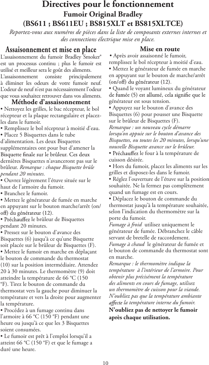 Directives pour le fonctionnementFumoir Original Bradley(BS611 ; BS611EU ; BS815XLT et BS815XLTCE)Reportez-vous aux numéros de pièces dans la liste de composants externes internes etdes connections électrique mise en place.Assaisonnement et mise en placeL‘assaisonnement du fumoir Bradley Smoker® est  un  processus continu  ;  plus  le fumoir  est utilisé et meilleur sera le goût des aliments.L‘assaisonnement  consiste  principalement à  éliminer  les  odeurs  de  votre  fumoir  neuf. L’odeur de neuf n’est pas nécessairement l’odeur que vous souhaitez retrouver dans vos aliments.Méthode d’assaisonnementtNettoyez les grilles, le bac récepteur, le bolrécepteur et la plaque rectangulaire et placez-les dans le fumoir.tRemplissez le bol récepteur à moitié d’eau.tPlacez 5 Bisquettes dans le tubed’alimentation. Les deux Bisquettessupplémentaires ont pour but d’amener ladernières Bisquettes n’avanceront pas sur le brûleur. Remarque : chaque Bisquette brûle pendant 20 minutes.tOuvrez légèrement l’étuve située sur lehaut de l’armoire du fumoir.tBranchez le fumoir.tMettez le générateur de fumée en marcheen appuyant sur le bouton marche/arrêt (on/tle brûleur de Bisquettespendant 20 minutes.tPressez sur le bouton d’avance desBisquettes (6) jusqu’à ce qu’une Bisquettesoit placée sur le brûleur de Bisquettes (F).tMettez le fumoir en marche en déplaçantle bouton de commande du thermostat(10) sur la position intermédiaire. Attendez20 à 30 minutes. Le thermomètre (9) doitatteindre la température de 66 °C (150°F). Tirez le bouton de commande duthermostat vers la gauche pour diminuer latempérature et vers la droite pour augmenterla température.tProcédez à un fumage continu dansl’armoire à 66 °C (150 °F) pendant uneheure ou jusqu’à ce que les 3 Bisquettessoient consumées.tLe fumoir est prêt à l’emploi lorsqu’il aatteint 66 °C (150 °F) et que le fumage aduré une heure.Mise en routetAprès avoir assaisonné le fumoir,remplissez le bol récepteur à moitié d’eau.tMettez le générateur de fumée en marcheen appuyant sur le bouton de marche/arrêttQuand le voyant lumineux du générateurgénérateur est sous tension.tAppuyez sur le bouton d’avance desBisquettes (6) pour pousser une Bisquettesur le brûleur de Bisquettes (F).Remarque : un nouveau cycle démarrelorsqu’on appuie sur le bouton d’avance desBisquettes, ou toutes les 20 minutes, lorsqu’unenouvelle Bisquette avance sur le brûleur.tle four à la température decuisson désirée.tHors du fumoir, placez les aliments sur lesgrilles et disposez-les dans le fumoir.tRéglez l’ouverture de l’étuve sur la positionsouhaitée. Ne la fermez pas complètementquand un fumage est en cours.tDéplacez le bouton de commande duthermostat jusqu’à la température souhaitée,selon l’indication du thermomètre sur laporte du fumoir.Fumage à froid  utilisez uniquement legénérateur de fumée. Débranchez le câbleservant de bretelle de raccordement.Fumage à chaud  le générateur de fumée etle bouton de commande du thermostat sonten marche.Remarque : le thermomètre indique latempérature   à l’intérieur de l’armoire. Pourobtenir plus précisément la températuredes aliments en cours de fumage, utilisezun thermomètre de cuisson pour la viande.N’oubliez pas que la température ambiante la température interne du fumoir.N’oubliez pas de nettoyer le fumoir après chaque utilisation.