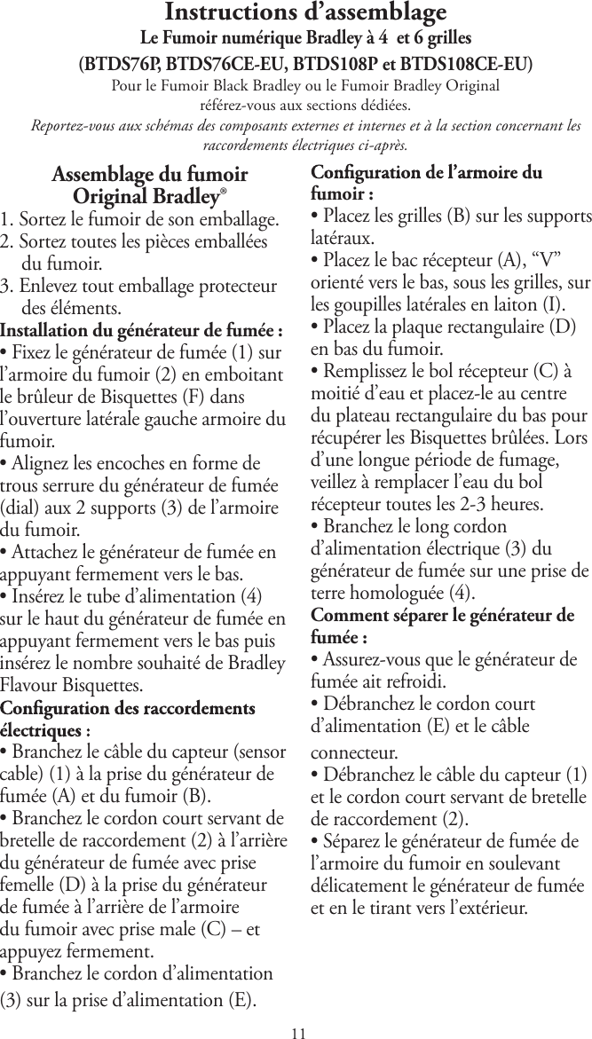 Instructions d’assemblageLe Fumoir numérique Bradley à 4  et 6 grilles (BTDS76P, BTDS76CE-EU, BTDS108P et BTDS108CE-EU)Pour le Fumoir Black Bradley ou le Fumoir Bradley Original référez-vous aux sections dédiées.Reportez-vous aux schémas des composants externes et internes et à la section concernant les raccordements électriques ci-après.Assemblage du fumoir Original Bradley®1. Sortez le fumoir de son emballage.2. Sortez toutes les pièces emballéesdu fumoir.3. Enlevez tout emballage protecteurdes éléments.Installation du générateur de fumée :tFixez le générateur de fumée (1) surl’armoire du fumoir (2) en emboitantle brûleur de Bisquettes (F) dansl’ouverture latérale gauche armoire dufumoir.tAlignez les encoches en forme detrous serrure du générateur de fumée(dial) aux 2 supports (3) de l’armoiredu fumoir.tAttachez le générateur de fumée enappuyant fermement vers le bas.tInsérez le tube d’alimentation (4)sur le haut du générateur de fumée enappuyant fermement vers le bas puisinsérez le nombre souhaité de BradleyFlavour Bisquettes.tBranchez le câble du capteur (sensorcable) (1) à la prise du générateur defumée (A) et du fumoir (B).tBranchez le cordon court servant debretelle de raccordement (2) à l’arrièredu générateur de fumée avec prisefemelle (D) à la prise du générateurde fumée à l’arrière de l’armoiredu fumoir avec prise male (C) – etappuyez fermement.tBranchez le cordon d’alimentation(3) sur la prise d’alimentation (E).fumoir :tPlacez les grilles (B) sur les supportslatéraux.tPlacez le bac récepteur (A), “V”orienté vers le bas, sous les grilles, surles goupilles latérales en laiton (I).tPlacez la plaque rectangulaire (D)en bas du fumoir.tRemplissez le bol récepteur (C) àmoitié d’eau et placez-le au centredu plateau rectangulaire du bas pourrécupérer les Bisquettes brûlées. Lorsd’une longue période de fumage,veillez à remplacer l’eau du bolrécepteur toutes les 2-3 heures.tBranchez le long cordond’alimentation électrique (3) dugénérateur de fumée sur une prise deterre homologuée (4).Comment séparer le générateur defumée :tAssurez-vous que le générateur defumée ait refroidi.tDébranchez le cordon courtd’alimentation (E) et le câbleconnecteur.tDébranchez le câble du capteur (1)et le cordon court servant de bretellede raccordement (2).tSéparez le générateur de fumée del’armoire du fumoir en soulevantdélicatement le générateur de fuméeet en le tirant vers l’extérieur.