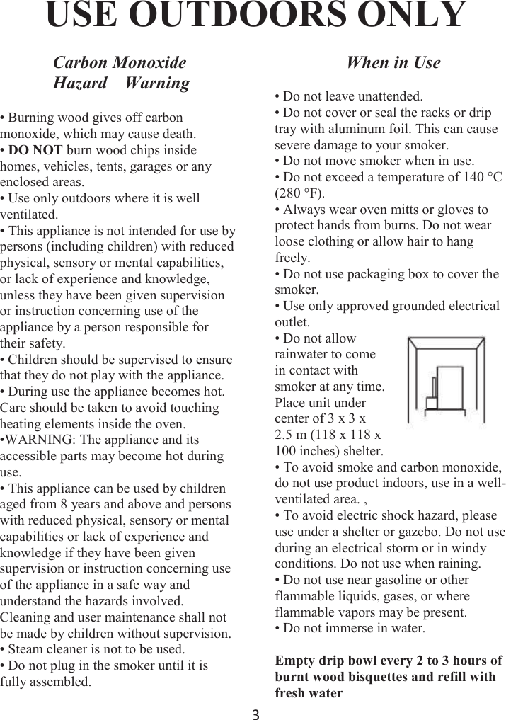 ϯ USE OUTDOORS ONLYCarbon Monoxide Hazard    Warning• Burning wood gives off carbonmonoxide, which may cause death. •DO NOT burn wood chips insidehomes, vehicles, tents, garages or any enclosed areas. • Use only outdoors where it is wellventilated.• This appliance is not intended for use bypersons (including children) with reduced physical, sensory or mental capabilities, or lack of experience and knowledge, unless they have been given supervision or instruction concerning use of the appliance by a person responsible for their safety.• Children should be supervised to ensurethat they do not play with the appliance.• During use the appliance becomes hot.Care should be taken to avoid touching heating elements inside the oven.•WARNING: The appliance and itsaccessible parts may become hot during use. • This appliance can be used by childrenaged from 8 years and above and persons with reduced physical, sensory or mental capabilities or lack of experience and knowledge if they have been given supervision or instruction concerning use of the appliance in a safe way and understand the hazards involved. Cleaning and user maintenance shall not be made by children without supervision.• Steam cleaner is not to be used.• Do not plug in the smoker until it isfully assembled.When in Use• Do not leave unattended.• Do not cover or seal the racks or driptray with aluminum foil. This can cause severe damage to your smoker.• Do not move smoker when in use.• Do not exceed a temperature of 140 °C(280 °F).• Always wear oven mitts or gloves toprotect hands from burns. Do not wear loose clothing or allow hair to hang freely.• Do not use packaging box to cover thesmoker.• Use only approved grounded electricaloutlet.• Do not allowrainwater to come in contact with smoker at any time. Place unit under center of 3 x 3 x 2.5 m (118 x 118 x 100 inches) shelter.• To avoid smoke and carbon monoxide,do not use product indoors, use in a well-ventilated area. , • To avoid electric shock hazard, pleaseuse under a shelter or gazebo. Do not use during an electrical storm or in windy conditions. Do not use when raining.• Do not use near gasoline or otherflammable liquids, gases, or where flammable vapors may be present.• Do not immerse in water.Empty drip bowl every 2 to 3 hours of burnt wood bisquettes and refill with fresh water