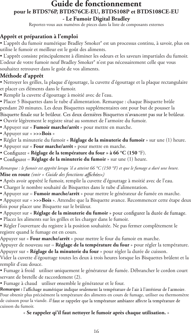 1Guide de fonctionnementpour le BTDS76P, BTDS76CE-EU, BTDS108P et BTDS108CE-EU - Le Fumoir Digital BradleyReportez-vous aux numéros de pieces dans la liste de composants externesApprêt et préparation à l’emploitL’apprêt du fumoir numérique Bradley Smoker® est un processus continu, à savoir, plus onutilise le fumoir et meilleur est le goût des aliments.tL’apprêt consiste principalement à éliminer les odeurs et les saveurs impartiales du fumoir.L’odeur de votre fumoir neuf Bradley Smoker® n’est pas nécessairement celle que voussouhaitez retrouver dans le goût de vos aliments.Méthode d’apprêttNettoyer les grilles, la plaque d’égouttage, la cuvette d’égouttage et la plaque rectangulaireet placer ces éléments dans le fumoir.tRemplir la cuvette d’égouttage à moitié avec de l’eau.tPlacer 5 Bisquettes dans le tube d’alimentation. Remarque : chaque Bisquette brûlependant 20 minutes. Les deux Bisquettes supplémentaires ont pour but de pousser latOuvrir légèrement le registre situé au sommet de l’armoire du fumoir.tAppuyer sur « Fumoir marche/arrêt » pour mettre en marche.tAppuyer sur « &gt;&gt;&gt;Bois »tRégler la minuterie du fumoir « Réglage de la minuterie du fumoir » sur une (1) heure.tAppuyer sur « Four marche/arrêt » pour mettre en marche.t« Réglage de la température du four » à 66 °C (150 °F).t‹‹ Réglage de la minuterie du fumoir » sur une (1) heure.Remarque : le fumoir est apprêté lorsqu ’il a atteint 66 °C (150 °F) et que le fumage a duré une heure.Mise en route (voir « Guide des fonctions tAprès avoir apprèté le fumoir, remplir la cuvette d’égouttage à moitié avec de l’eau.tCharger le nombre souhaité de Bisquettes dans le tube d’alimentation.tAppuyer sur ‹‹ Fumoir marche/arrêt » pour mettre le générateur de fumée en marche.tAppuyer sur « &gt;&gt;&gt;Bois ». Attendre que la Bisquette avance. Recommencer cette étape deuxfois pour placer une Bisquette sur le brûleur.tAppuyer sur « Réglage de la minuterie du fumoirtPlacez les aliments sur les grilles et les charger dans le fumoir.tRégler l’ouverture du registre à la position souhaitée. Ne pas fermer complètement leregistre quand le fumage est en cours.Appuyer sur « Four marche/arrêt » pour mettre le four du fumoir en marche.Appuyer de nouveau sur ‹‹ Réglage de la température du four » pour régler la température.Appuyer sur « Réglage de la minuterie du four » pour régler la durée de cuisson.Vider la cuvette d’égouttage toutes les deux à trois heures lorsque les Bisquettes brûlent et laremplir d’eau douce.tFumage à froid  - utiliser uniquement le générateur de fumée. Débrancher le cordon courtservant de bretelle de raccordement (2).tFumage à chaud  - utiliser ensemble le générateur et le four.Remarque :Pour obtenir plus précisément la température des aliments en cours de fumage, utiliser ou thermomètrede cuisson pour la viande. Ilcuisson du fumoir.« Se rappeler qi’il faut nettoyer le fumoir après chaque utilisation. »