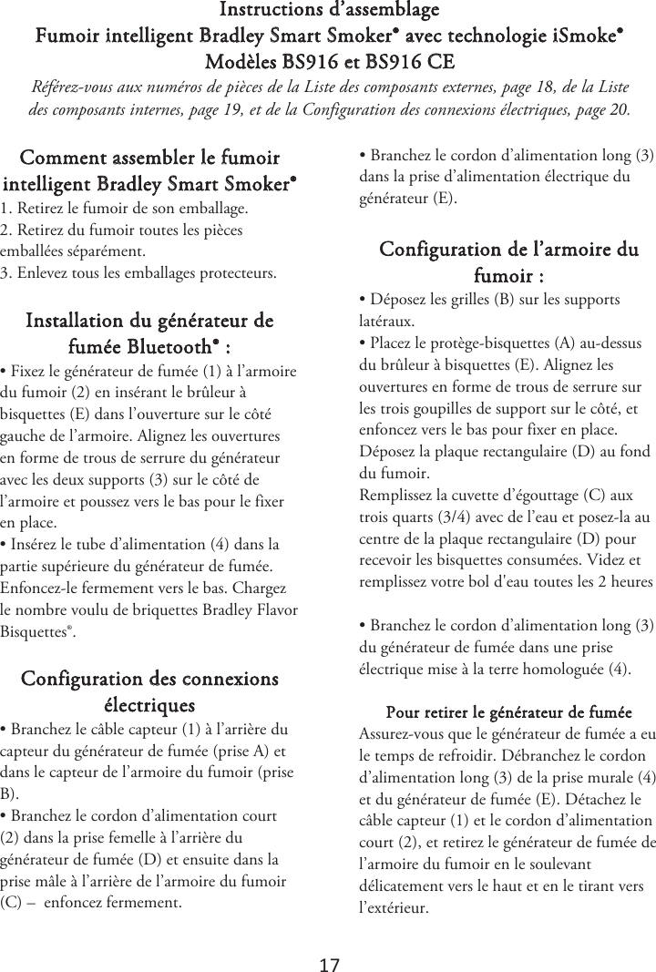 17 Instructions d’assemblage Fumoir intelligent Bradley Smart Smoker® avec technologie iSmoke® Modèles BS916 et BS916 CE Référez-vous aux numéros de pièces de la Liste des composants externes, page 1, de la Liste des composants internes, page 1, et de la Configuration des connexions électriques, page . Comment assembler le fumoir intelligent Bradley Smart Smoker® 1. Retirez le fumoir de son emballage.2. Retirez du fumoir toutes les piècesemballées séparément. 3. Enlevez tous les emballages protecteurs.Installation du générateur de fumée Bluetooth® : • Fixez le générateur de fumée (1) à l’armoiredu fumoir (2) en insérant le brûleur à bisquettes (E) dans l’ouverture sur le côté gauche de l’armoire. Alignez les ouvertures en forme de trous de serrure du générateur avec les deux supports (3) sur le côté de l’armoire et poussez vers le bas pour le fixer en place. • Insérez le tube d’alimentation (4) dans lapartie supérieure du générateur de fumée. Enfoncez-le fermement vers le bas. Chargez le nombre voulu de briquettes Bradley Flavor Bisquettes®. Configuration des connexions électriques • Branchez le câble capteur (1) à l’arrière ducapteur du générateur de fumée (prise A) et dans le capteur de l’armoire du fumoir (prise B). • Branchez le cordon d’alimentation court(2) dans la prise femelle à l’arrière du générateur de fumée (D) et ensuite dans la prise mâle à l’arrière de l’armoire du fumoir (C) –  enfoncez fermement. • Branchez le cordon d’alimentation long (3)dans la prise d’alimentation électrique du générateur (E). Configuration de l’armoire du fumoir : • Déposez les grilles (B) sur les supportslatéraux. • Placez le protège-bisquettes (A) au-dessusdu brûleur à bisquettes (E). Alignez les ouvertures en forme de trous de serrure sur les trois goupilles de support sur le côté, et enfoncez vers le bas pour fixer en place. Déposez la plaque rectangulaire (D) au fond du fumoir. Remplissez la cuvette d’égouttage (C) aux trois quarts (3/4) avec de l’eau et posez-la au centre de la plaque rectangulaire (D) pour recevoir les bisquettes consumées. 7JEF[FUSFNQMJTTF[WPUSFCPMEhFBVUPVUFTMFTIFVSFT• Branchez le cordon d’alimentation long (3)du générateur de fumée dans une prise électrique mise à la terre homologuée (4). Pour retirer le générateur de fumée  Assurez-vous que le générateur de fumée a eu le temps de refroidir. Débranchez le cordon d’alimentation long (3) de la prise murale (4) et du générateur de fumée (E). Détachez le câble capteur (1) et le cordon d’alimentation court (2), et retirez le générateur de fumée de l’armoire du fumoir en le soulevant délicatement vers le haut et en le tirant vers l’extérieur. 