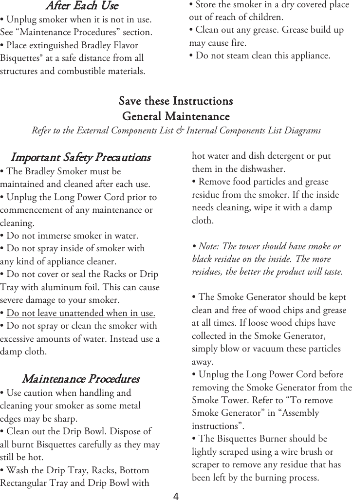 4 After Each Use • Unplug smoker when it is not in use.See “Maintenance Procedures” section.• Place extinguished Bradley FlavorBisquettes® at a safe distance from allstructures and combustible materials.• Store the smoker in a dry covered placeout of reach of children.• Clean out any grease. Grease build upmay cause fire.• Do not steam clean this appliance.Save these Instructions General Maintenance Refer to the External Components List &amp; Internal Components List Diagrams Important Safety Precautions • The Bradley Smoker must bemaintained and cleaned after each use.• Unplug the Long Power Cord prior tocommencement of any maintenance orcleaning.• Do not immerse smoker in water.• Do not spray inside of smoker withany kind of appliance cleaner.• Do not cover or seal the Racks or DripTray with aluminum foil. This can causesevere damage to your smoker.• Do not leave unattended when in use.• Do not spray or clean the smoker withexcessive amounts of water. Instead use adamp cloth.Maintenance Procedures • Use caution when handling andcleaning your smoker as some metaledges may be sharp.• Clean out the Drip Bowl. Dispose ofall burnt Bisquettes carefully as they maystill be hot.• Wash the Drip Tray, Racks, BottomRectangular Tray and Drip Bowl withhot water and dish detergent or put them in the dishwasher. • Remove food particles and greaseresidue from the smoker. If the insideneeds cleaning, wipe it with a dampcloth.• Note: The tower should have smoke orblack residue on the inside. The moreresidues, the better the product will taste.• The Smoke Generator should be keptclean and free of wood chips and greaseat all times. If loose wood chips havecollected in the Smoke Generator,simply blow or vacuum these particlesaway.• Unplug the Long Power Cord beforeremoving the Smoke Generator from theSmoke Tower. Refer to “To removeSmoke Generator” in “Assemblyinstructions”.• The Bisquettes Burner should belightly scraped using a wire brush orscraper to remove any residue that hasbeen left by the burning process.