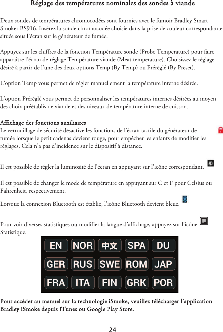 24 Réglage des températures nominales des sondes à viande Deux sondes de températures chromocodées sont fournies avec le fumoir Bradley Smart Smoker BS916. Insérez la sonde chromocodée choisie dans la prise de couleur correspondante située sous l’écran sur le générateur de fumée. Appuyez sur les chiffres de la fonction Température sonde (Probe Temperature) pour faire apparaître l’écran de réglage Température viande (Meat temperature). Choisissez le réglage désiré à partir de l’une des deux options Temp (By Temp) ou Préréglé (By Preset). L’option Temp vous permet de régler manuellement la température interne désirée. L’option Préréglé vous permet de personnaliser les températures internes désirées au moyen des choix préétablis de viande et des niveaux de température interne de cuisson. Affichage des fonctions auxiliaires Le verrouillage de sécurité désactive les fonctions de l’écran tactile du générateur de fumée lorsque le petit cadenas devient rouge, pour empêcher les enfants de modifier les réglages. Cela n’a pas d’incidence sur le dispositif à distance.  Il est possible de régler la luminosité de l’écran en appuyant sur l’icône correspondant. Il est possible de changer le mode de température en appuyant sur C et F pour Celsius ou Fahrenheit, respectivement. Lorsque la connexion Bluetooth est établie, l’icône Bluetooth devient bleue.   Pour voir diverses statistiques ou modifier la langue d’affichage, appuyez sur l’icône Statistique.  Pour accéder au manuel sur la technologie iSmoke, veuillez télécharger l’application Bradley iSmoke depuis iTunes ou Google Play Store.