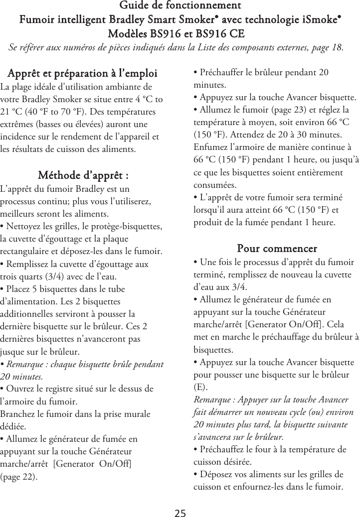 25 Guide de fonctionnement Fumoir intelligent Bradley Smart Smoker® avec technologie iSmoke® Modèles BS916 et BS916 CE Se référer aux numéros de pièces indiqués dans la Liste des composants externes, page 1. Apprêt et préparation à l’emploi -BQMBHFJEÏBMFEhVUJMJTBUJPOBNCJBOUFEFWPUSF#SBEMFZ4NPLFSTFTJUVFFOUSF¡$UP¡$¡&apos;UP¡&apos;. Des températures extrêmes (basses ou élevées) auront une incidence sur le rendement de l’appareil et les résultats de cuisson des aliments. Méthode d’apprêt : L’apprêt du fumoir Bradley est un processus continu; plus vous l’utiliserez, meilleurs seront les aliments. • Nettoyez les grilles, le protège-bisquettes,la cuvette d’égouttage et la plaque rectangulaire et déposez-les dans le fumoir. • Remplissez la cuvette d’égouttage auxtrois quarts (3/4) avec de l’eau. • Placez 5 bisquettes dans le tubed’alimentation. Les 2 bisquettes additionnelles serviront à pousser la dernière bisquette sur le brûleur. Ces 2 dernières bisquettes n’avanceront pas jusque sur le brûleur. • Remarque : chaque bisquette brûle pendant20 minutes. • Ouvrez le registre situé sur le dessus del’armoire du fumoir. Branchez le fumoir dans la prise murale dédiée. • Allumez le générateur de fumée enappuyant sur la touche Générateur marche/arrêt  [Generator  On/Off] (page 2). • Préchauffer le brûleur pendant 20minutes. • Appuyez sur la touche Avancer bisquette.•Allumez le fumoir (page 2) et réglez latempérature à moyen, soit environ 66 °C (150 °F). Attendez de 20 à 30 minutes. Enfumez l’armoire de manière continue à 66 °C (150 °F) pendant 1 heure, ou jusqu’à ce que les bisquettes soient entièrement consumées. • L’apprêt de votre fumoir sera terminélorsqu’il aura atteint 66 °C (150 °F) et produit de la fumée pendant 1 heure. Pour commencer • Une fois le processus d’apprêt du fumoirterminé, remplissez de nouveau la cuvette d’eau aux 3/4. • Allumez le générateur de fumée enappuyant sur la touche Générateur marche/arrêt [Generator On/Off]. Cela met en marche le préchauffage du brûleur à bisquettes. • Appuyez sur la touche Avancer bisquettepour pousser une bisquette sur le brûleur (E). Remarque : Appuyer sur la touche Avancer fait démarrer un nouveau cycle (ou) environ 20 minutes plus tard, la bisquette suivante s’avancera sur le brûleur. • Préchauffez le four à la température decuisson désirée. • Déposez vos aliments sur les grilles decuisson et enfournez-les dans le fumoir. 