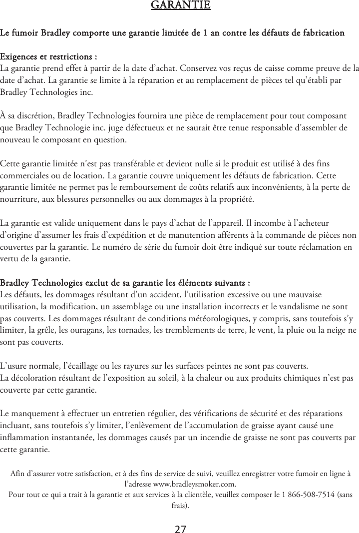 27 GARANTIE Le fumoir Bradley comporte une garantie limitée de 1 an contre les défauts de fabrication Exigences et restrictions : La garantie prend effet à partir de la date d’achat. Conservez vos reçus de caisse comme preuve de la date d’achat. La garantie se limite à la réparation et au remplacement de pièces tel qu’établi par Bradley Technologies inc. À sa discrétion, Bradley Technologies fournira une pièce de remplacement pour tout composant que Bradley Technologie inc. juge défectueux et ne saurait être tenue responsable d’assembler de nouveau le composant en question. Cette garantie limitée n’est pas transférable et devient nulle si le produit est utilisé à des fins commerciales ou de location. La garantie couvre uniquement les défauts de fabrication. Cette garantie limitée ne permet pas le remboursement de coûts relatifs aux inconvénients, à la perte de nourriture, aux blessures personnelles ou aux dommages à la propriété. La garantie est valide uniquement dans le pays d’achat de l’appareil. Il incombe à l’acheteur d’origine d’assumer les frais d’expédition et de manutention afférents à la commande de pièces non couvertes par la garantie. Le numéro de série du fumoir doit être indiqué sur toute réclamation en vertu de la garantie. Bradley Technologies exclut de sa garantie les éléments suivants : Les défauts, les dommages résultant d’un accident, l’utilisation excessive ou une mauvaise utilisation, la modification, un assemblage ou une installation incorrects et le vandalisme ne sont pas couverts. Les dommages résultant de conditions météorologiques, y compris, sans toutefois s’y limiter, la grêle, les ouragans, les tornades, les tremblements de terre, le vent, la pluie ou la neige ne sont pas couverts. L’usure normale, l’écaillage ou les rayures sur les surfaces peintes ne sont pas couverts. La décoloration résultant de l’exposition au soleil, à la chaleur ou aux produits chimiques n’est pas couverte par cette garantie. Le manquement à effectuer un entretien régulier, des vérifications de sécurité et des réparations incluant, sans toutefois s’y limiter, l’enlèvement de l’accumulation de graisse ayant causé une inflammation instantanée, les dommages causés par un incendie de graisse ne sont pas couverts par cette garantie.  Afin d’assurer votre satisfaction, et à des fins de service de suivi, veuillez enregistrer votre fumoir en ligne à l’adresse www.bradleysmoker.com. Pour tout ce qui a trait à la garantie et aux services à la clientèle, veuillez composer le 1 866-508-7514 (sans frais). 