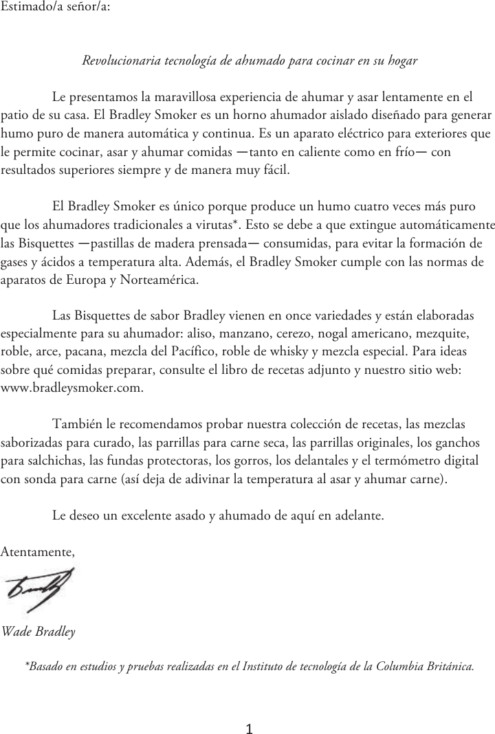 1 Estimado/a señor/a: Revolucionaria tecnología de ahumado para cocinar en su hogar Le presentamos la maravillosa experiencia de ahumar y asar lentamente en el patio de su casa. El Bradley Smoker es un horno ahumador aislado diseñado para generar humo puro de manera automática y continua. Es un aparato eléctrico para exteriores que le permite cocinar, asar y ahumar comidas —tanto en caliente como en frío— con resultados superiores siempre y de manera muy fácil. El Bradley Smoker es único porque produce un humo cuatro veces más puro que los ahumadores tradicionales a virutas*. Esto se debe a que extingue automáticamente las Bisquettes —pastillas de madera prensada— consumidas, para evitar la formación de gases y ácidos a temperatura alta. Además, el Bradley Smoker cumple con las normas de aparatos de Europa y Norteamérica. Las Bisquettes de sabor Bradley vienen en once variedades y están elaboradas especialmente para su ahumador: aliso, manzano, cerezo, nogal americano, mezquite, roble, arce, pacana, mezcla del Pacífico, roble de whisky y mezcla especial. Para ideas sobre qué comidas preparar, consulte el libro de recetas adjunto y nuestro sitio web: www.bradleysmoker.com. También le recomendamos probar nuestra colección de recetas, las mezclas saborizadas para curado, las parrillas para carne seca, las parrillas originales, los ganchos para salchichas, las fundas protectoras, los gorros, los delantales y el termómetro digital con sonda para carne (así deja de adivinar la temperatura al asar y ahumar carne). Le deseo un excelente asado y ahumado de aquí en adelante. Atentamente, Wade Bradley *Basado en estudios y pruebas realizadas en el Instituto de tecnología de la Columbia Británica.