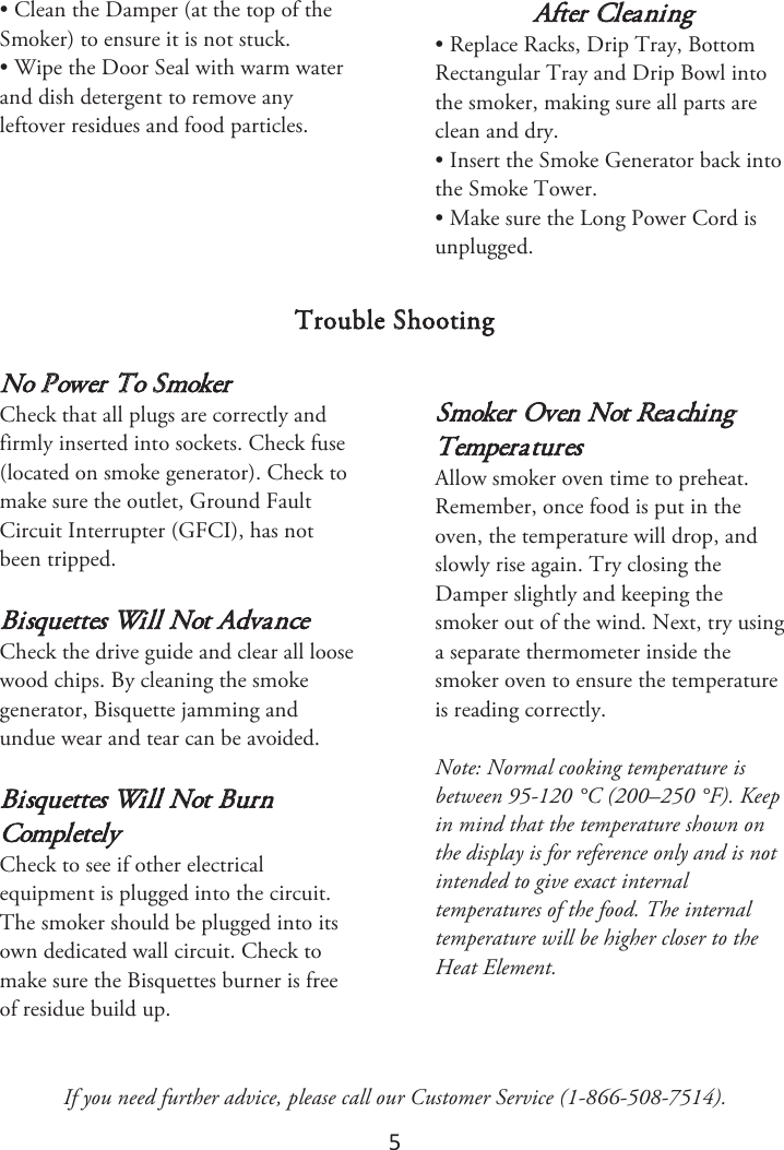 5 • Clean the Damper (at the top of theSmoker) to ensure it is not stuck.• Wipe the Door Seal with warm waterand dish detergent to remove anyleftover residues and food particles.After Cleaning • Replace Racks, Drip Tray, BottomRectangular Tray and Drip Bowl intothe smoker, making sure all parts areclean and dry.• Insert the Smoke Generator back intothe Smoke Tower.• Make sure the Long Power Cord isunplugged.Trouble Shooting No Power To Smoker Check that all plugs are correctly and firmly inserted into sockets. Check fuse (located on smoke generator). Check to make sure the outlet, Ground Fault Circuit Interrupter (GFCI), has not been tripped. Bisquettes Will Not Advance Check the drive guide and clear all loose wood chips. By cleaning the smoke generator, Bisquette jamming and undue wear and tear can be avoided. Bisquettes Will Not Burn Completely Check to see if other electrical equipment is plugged into the circuit. The smoker should be plugged into its own dedicated wall circuit. Check to make sure the Bisquettes burner is free of residue build up. Smoker Oven Not Reaching Temperatures Allow smoker oven time to preheat. Remember, once food is put in the oven, the temperature will drop, and slowly rise again. Try closing the Damper slightly and keeping the smoker out of the wind. Next, try using a separate thermometer inside the smoker oven to ensure the temperature is reading correctly.  Note: Normal cooking temperature is between 95-120 °C (200–250 °F). Keep in mind that the temperature shown on the display is for reference only and is not intended to give exact internal temperatures of the food. The internal temperature will be higher closer to the Heat Element.If you need further advice, please call our Customer Service (1-866-508-7514). 