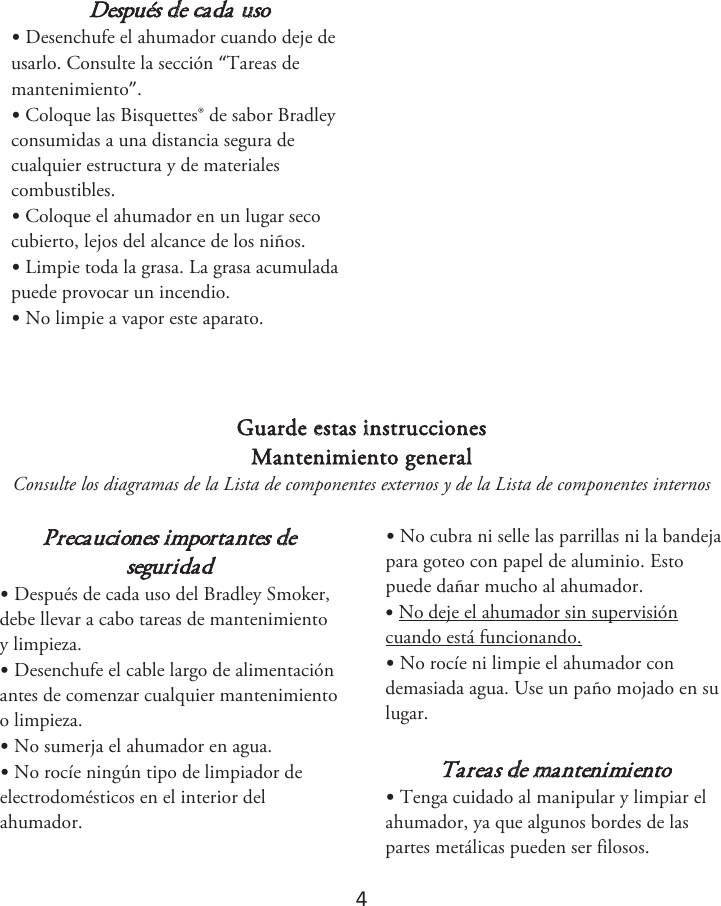 4 Después de cada uso •Desenchufe el ahumador cuando deje deusarlo. Consulte la sección “Tareas de mantenimiento”. •Coloque las Bisquettes® de sabor Bradleyconsumidas a una distancia segura de cualquier estructura y de materiales combustibles. •Coloque el ahumador en un lugar secocubierto, lejos del alcance de los niños. •Limpie toda la grasa. La grasa acumuladapuede provocar un incendio. •No limpie a vapor este aparato.Guarde estas instrucciones Mantenimiento general Consulte los diagramas de la Lista de componentes externos y de la Lista de componentes internos Precauciones importantes de seguridad •Después de cada uso del Bradley Smoker,debe llevar a cabo tareas de mantenimiento y limpieza. •Desenchufe el cable largo de alimentaciónantes de comenzar cualquier mantenimiento o limpieza.•No sumerja el ahumador en agua.•No rocíe ningún tipo de limpiador deelectrodomésticos en el interior del ahumador. •No cubra ni selle las parrillas ni la bandejapara goteo con papel de aluminio. Esto puede dañar mucho al ahumador. •No deje el ahumador sin supervisióncuando está funcionando. •No rocíe ni limpie el ahumador condemasiada agua. Use un paño mojado en su lugar. Tareas de mantenimiento •Tenga cuidado al manipular y limpiar elahumador, ya que algunos bordes de las partes metálicas pueden ser filosos. 