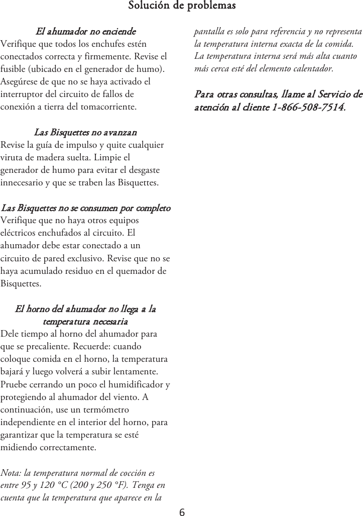 6 Solución de problemas El ahumador no enciende Verifique que todos los enchufes estén conectados correcta y firmemente. Revise el fusible (ubicado en el generador de humo). Asegúrese de que no se haya activado el interruptor del circuito de fallos de conexión a tierra del tomacorriente. Las Bisquettes no avanzan Revise la guía de impulso y quite cualquier viruta de madera suelta. Limpie el generador de humo para evitar el desgaste innecesario y que se traben las Bisquettes. Las Bisquettes no se consumen por completo Verifique que no haya otros equipos eléctricos enchufados al circuito. El ahumador debe estar conectado a un circuito de pared exclusivo. Revise que no se haya acumulado residuo en el quemador de Bisquettes. El horno del ahumador no llega a la temperatura necesaria Dele tiempo al horno del ahumador para que se precaliente. Recuerde: cuando coloque comida en el horno, la temperatura bajará y luego volverá a subir lentamente. Pruebe cerrando un poco el humidificador y protegiendo al ahumador del viento. A continuación, use un termómetro independiente en el interior del horno, para garantizar que la temperatura se esté midiendo correctamente.  Nota: la temperatura normal de cocción es entre 95 y 120 °C (200 y 250 °F). Tenga en cuenta que la temperatura que aparece en la pantalla es solo para referencia y no representa la temperatura interna exacta de la comida. La temperatura interna será más alta cuanto más cerca esté del elemento calentador. Para otras consultas, llame al Servicio de atención al cliente 1-866-508-7514.