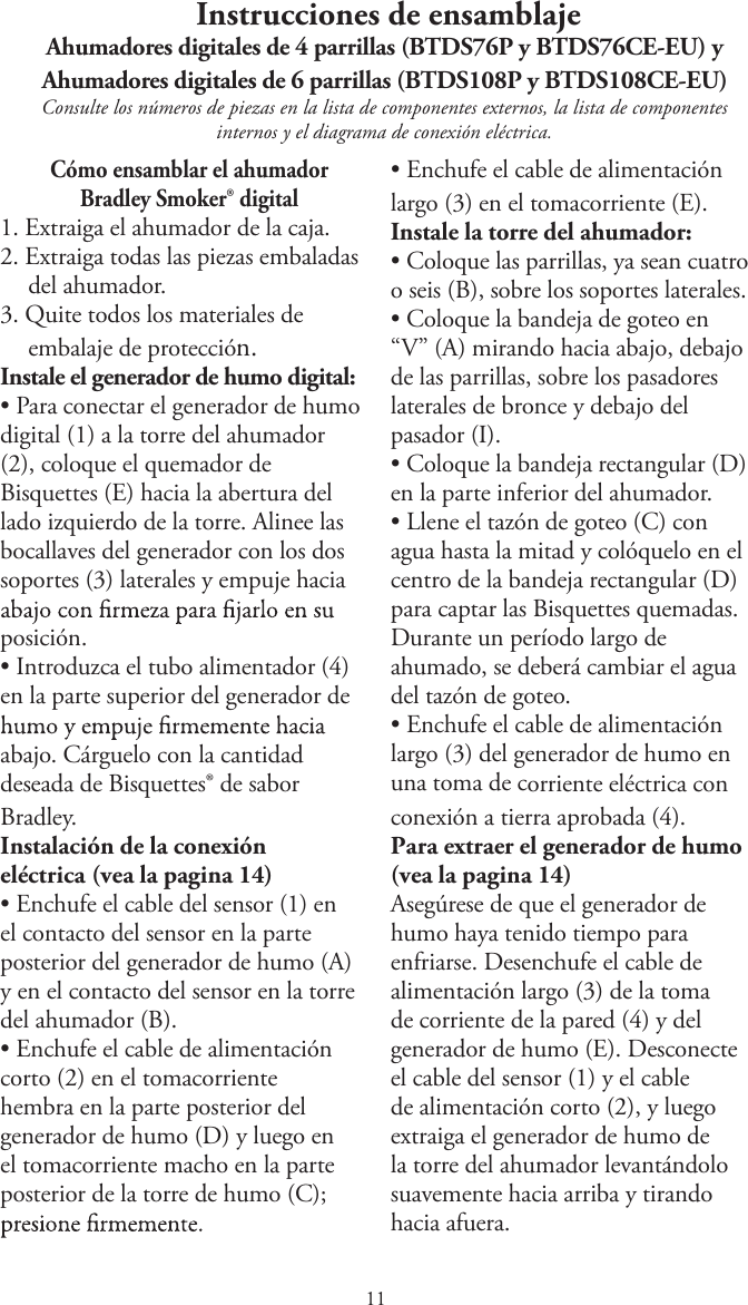  Instrucciones de ensamblajeAhumadores digitales de 4 parrillas (BTDS76P y BTDS76CE-EU) y Ahumadores digitales de 6 parrillas (BTDS108P y BTDS108CE-EU)Consulte los números de piezas en la lista de componentes externos, la lista de componentes internos y el diagrama de conexión eléctrica.Cómo ensamblar el ahumador Bradley Smoker® digital1. Extraiga el ahumador de la caja.2. Extraiga todas las piezas embaladasdel ahumador.3. Quite todos los materiales deembalaje de protección.Instale el generador de humo digital:tPara conectar el generador de humodigital (1) a la torre del ahumador(2), coloque el quemador deBisquettes (E) hacia la abertura dellado izquierdo de la torre. Alinee lasbocallaves del generador con los dossoportes (3) laterales y empuje haciaposición.tIntroduzca el tubo alimentador (4)en la parte superior del generador deabajo. Cárguelo con la cantidad deseada de Bisquettes® de sabor Bradley.Instalación de la conexión eléctrica (vea la pagina 1)tEnchufe el cable del sensor (1) enel contacto del sensor en la parteposterior del generador de humo (A)y en el contacto del sensor en la torredel ahumador (B).tEnchufe el cable de alimentacióncorto (2) en el tomacorrientehembra en la parte posterior delgenerador de humo (D) y luego enel tomacorriente macho en la parteposterior de la torre de humo (C);tEnchufe el cable de alimentaciónlargo (3) en el tomacorriente (E).Instale la torre del ahumador:tColoque las parrillas, ya sean cuatroo seis (B), sobre los soportes laterales.tColoque la bandeja de goteo en“V” (A) mirando hacia abajo, debajode las parrillas, sobre los pasadoreslaterales de bronce y debajo delpasador (I).tColoque la bandeja rectangular (D)en la parte inferior del ahumador.tLlene el tazón de goteo (C) conagua hasta la mitad y colóquelo en elcentro de la bandeja rectangular (D)para captar las Bisquettes quemadas.Durante un período largo deahumado, se deberá cambiar el aguadel tazón de goteo.tEnchufe el cable de alimentaciónlargo (3) del generador de humo enuna toma de corriente eléctrica conconexión a tierra aprobada (4).Para extraer el generador de humo (vea la pagina 1)Asegúrese de que el generador de humo haya tenido tiempo para enfriarse. Desenchufe el cable de alimentación largo (3) de la toma de corriente de la pared (4) y del generador de humo (E). Desconecte el cable del sensor (1) y el cable de alimentación corto (2), y luego extraiga el generador de humo de la torre del ahumador levantándolo suavemente hacia arriba y tirando hacia afuera.