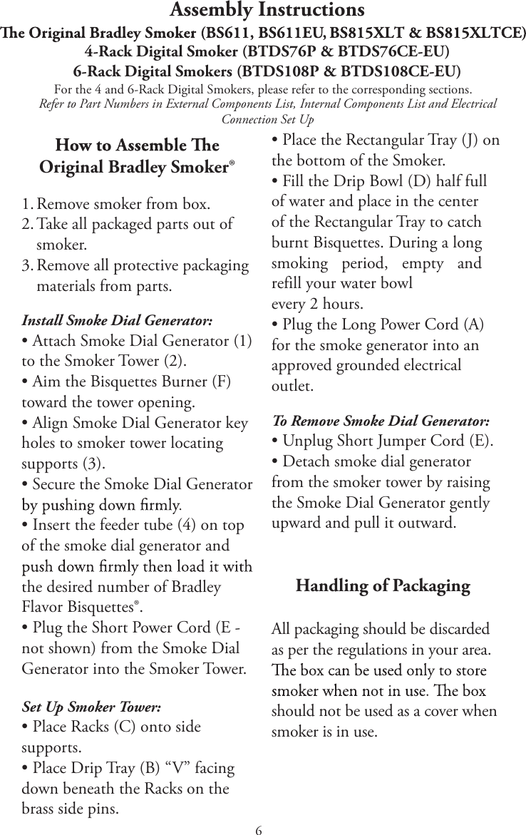 6Assembly InstructionsFor the 4 and 6-Rack Digital Smokers, please refer to the corresponding sections.Refer to Part Numbers in External Components List, Internal Components List and Electrical Connection Set UpOriginal Bradley Smoker®1. Remove smoker from box.2. Take all packaged parts out ofsmoker.3. Remove all protective packagingmaterials from parts.Install Smoke Dial Generator:tAttach Smoke Dial Generator (1)to the Smoker Tower (2).tAim the Bisquettes Burner (F)toward the tower opening.tAlign Smoke Dial Generator keyholes to smoker tower locating supports (3).tSecure the Smoke Dial GeneratortInsert the feeder tube (4) on topof the smoke dial generator and the desired number of Bradley Flavor Bisquettes®.tPlug the Short Power Cord (E -not shown) from the Smoke Dial Generator into the Smoker Tower.Set Up Smoker Tower:tPlace Racks (C) onto sidesupports.tPlace Drip Tray (B) “V” facingdown beneath the Racks on the brass side pins.tPlace the Rectangular Tray (J) onthe bottom of the Smoker.tFill the Drip Bowl (D) half fullof water and place in the center of the Rectangular Tray to catch burnt Bisquettes. During a long smokingperiod,  FNQUZ BOESFGJMMZPVSXBUFSCPXMevery 2 hours.tPlug the Long Power Cord (A)for the smoke generator into an approved grounded electrical outlet.To Remove Smoke Dial Generator:tUnplug Short Jumper Cord (E).tDetach smoke dial generatorfrom the smoker tower by raising the Smoke Dial Generator gently upward and pull it outward.    Handling of PackagingAll packaging should be discarded as per the regulations in your area. should not be used as a cover when smoker is in use.4-Rack Digital Smoker (BTDS76P &amp; BTDS76CE-EU)6-Rack Digital Smokers (BTDS108P &amp; BTDS108CE-EU)