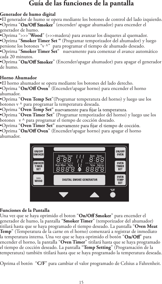 1Guía de las funciones de la pantallaGenerador de humo digitaltEl generador de humo se opera mediante los botones de control del lado izquierdo.tOprima “ ” (encender/ apagar ahumador) para encender el generador de humo.tOprima “&gt;&gt;&gt;”Wood” (&gt;&gt;&gt;madera) para avanzar los disquetes al quemador.tOprima “Smoker Timer Set “ (Programar temporizador del ahumador) y luegopersione los botones “v ^”  para programar el tiempo de ahumado deseado.tOprima “Smoker Timer Set”   nuevamente para comenzar el avance automáticocada 20 minutos.tOprima “ ” (Encender/apagar ahumador) para apagar el generador de humo.Horno AhumadortEl horno ahumador se opera mediante los botones del lado derecho.tOprima “ ” (Encender/apagar horno) para encender el horno ahumador.tOprima “Oven Temp Set”(Programar temperatura del horno) y luego use losbotones v ^ para programar la temperatura deseada.tOprima “Oven Temp SettOprima “Oven Timer Set” (Programar temporizador del horno) y luego use losbotones   v ^ para programar el tiempo de cocción deseado.tOprima “Oven Timer SettOprima “ ” (Encender/apagar horno) para apagar el horno ahumador.Funciones de la PantallaUna vez que se haya oprimido el boton “ ” para encender el generador de humo, la pantalla “Smoker Timer” (temporizador del ahumador) titilará hasta que se haya programado el tiempo deseado. La pantalla “Oven Meat Temp” (Temperatura de la carne en el horno) comenzará a registrar de inmediato la temperatura interna. Una vez que se haya oprimido el botón “ ” para encender el horno, la pantalla “Oven Timer” titilará hasta que se haya programado el tiempo de cocción deseado. La pantalla “Temp Setting” (Programación de la temperatura) también titilará hasta que se haya programado la temperatura deseada.Oprima el botón  “C/F” para cambiar el valor programado de Celsius a Fahrenheit.