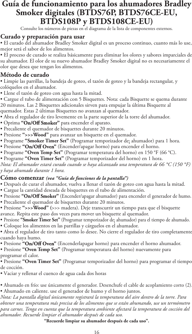 1Guía de funcionamiento para los ahumadores Bradley Smoker digitales (BTDS76P, BTDS76CE-EU, BTDS108P y BTDS108CE-EU)Consulte los números de piezas en el diagrama de la lista de componentes externos.Curado y preparación para usartEl curado del ahumador Bradley Smoker digital es un proceso continuo, cuanto más lo use,mejor será el sabor de los alimentos.tEl proceso de curado se realiza básicamente para eliminar los olores y sabores imparciales desu ahumador. El olor de su nuevo ahumador Bradley Smoker digital no es necesariamente elolor que desea que tengan los alimentos.Método de curadotLimpie las parrillas, la bandeja de goteo, el tazón de goteo y la bandeja rectangular, ycolóquelos en el ahumador.tLlene el tazón de goteo con agua hasta la mitad.tCargue el tubo de alimentación con 5 Bisquettes. Nota: cada Bisquette se quema durante20 minutos. Las 2 Bisquettes adicionales sirven para empujar la última Bisquette alquemador. Estas 2 últimas Bisquettes no avanzan al quemador.tAbra el regulador de tiro levemente en la parte superior de la torre del ahumador.tOprima  para encender el aparato.tPrecaliente el quemador de bisquettes durante 20 minutos.tPresione “&gt;&gt;&gt;Wood” para avanzar un bisquette en el quemador.tPrograme “Smoker Timer Set” (Programar temporizador de¡ ahumador) para 1 hora.tPresione  (Encender/apagar horno) para encender el horno.tPrograme “Oven Temp Set” (Programar temperatura del horno) en 150 °F (66 °C).tPrograme “Oven Timer Set” (Programar temporizador del horno) en 1 hora.Nota: El ahumador estará curado cuando se haya alcanzado una temperatura de 66 °C (150 °F)y haya ahumado durante 1 hora.Cómo comenzar (vea “Guía de funcíones de la pantalla”)tDespués de curar el ahumador, vuelva a llenar el tazón de goteo con agua hasta la mitad.tCargue la cantidad deseada de bisquettes en el tubo de alimentación.tPresione  (Encender/apagar ahumador) para encender el generador de humo.tPrecaliente el quemador de bisquettes durante 20 minutos.tPresione “&gt;&gt;&gt;Wood” (&gt;&gt;&gt; madera). Deje transcurrir un tiempo para que el bisquetteavance. Repita este paso dos veces para mover un bisquette al quemador.tPresione “Smoker Timer Set” (Programar temporizador de¡ ahumador) para el tiempo de ahumado.tColoque los alimentos en las parrillas y cárguelos en el ahumador.tAbra el regulador de tiro tanto como lo desee. No cierre el regulador de tiro completamentecuando haya humo.tPresione (Encenderlapagar horno) para encender el horno ahumador.tPresione “Oven Temp Set” (Programar temperatura del horno) nuevamente paraprogramar el calor.tPresione “Oven Timer Set” (Programar temporizador del horno) para programar el tiempode cocción.t7BDJBSZSFMMFOBSFMDVFODPEFBHVBDBEBEPTIPSBTtAhumado en frío: use únicamente el generador. Desenchufe el cable de acoplamiento corto (2).tAhumado en caliente. use el generador de humo y el horno juntos.Nota: La pantalla digital únicamente registrará la temperatura del aire dentro de la torre. Paraobtener una temperatura más precisa de los alimentos que se están ahumando, use un termómetropara carnes. Tenga en cuenta que la temperatura ambiente afectará la temperatura de cocción delahumador. Recuerde limpiar el ahumador después de cada uso.“Recuerde limpiar su ahumador después de cada uso”.