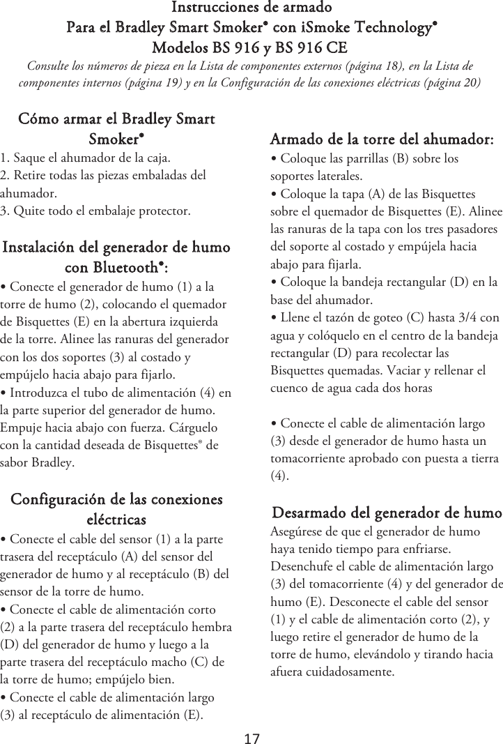 17 Instrucciones de armado Para el Bradley Smart Smoker® con iSmoke Technology® Modelos BS 916 y BS 916 CE Consulte los números de pieza en la Lista de componentes externos (página 1), en la Lista de componentes internos (página 1) y en la Configuración de las conexiones eléctricas (página ) Cómo armar el Bradley Smart Smoker® 1. Saque el ahumador de la caja.2. Retire todas las piezas embaladas delahumador. 3. Quite todo el embalaje protector.Instalación del generador de humo con Bluetooth®: •Conecte el generador de humo (1) a latorre de humo (2), colocando el quemador de Bisquettes (E) en la abertura izquierda de la torre. Alinee las ranuras del generador con los dos soportes (3) al costado y empújelo hacia abajo para fijarlo. •Introduzca el tubo de alimentación (4) enla parte superior del generador de humo. Empuje hacia abajo con fuerza. Cárguelo con la cantidad deseada de Bisquettes® de sabor Bradley. Configuración de las conexiones eléctricas •Conecte el cable del sensor (1) a la partetrasera del receptáculo (A) del sensor del generador de humo y al receptáculo (B) del sensor de la torre de humo. •Conecte el cable de alimentación corto(2) a la parte trasera del receptáculo hembra (D) del generador de humo y luego a la parte trasera del receptáculo macho (C) de la torre de humo; empújelo bien. •Conecte el cable de alimentación largo(3) al receptáculo de alimentación (E). Armado de la torre del ahumador: •Coloque las parrillas (B) sobre lossoportes laterales. •Coloque la tapa (A) de las Bisquettessobre el quemador de Bisquettes (E). Alinee las ranuras de la tapa con los tres pasadores del soporte al costado y empújela hacia abajo para fijarla. •Coloque la bandeja rectangular (D) en labase del ahumador. •Llene el tazón de goteo (C) hasta 3/4 conagua y colóquelo en el centro de la bandeja rectangular (D) para recolectar las Bisquettes quemadas. 7BDJBSZSFMMFOBSFMDVFODPEFBHVBDBEBEPTIPSBT•Conecte el cable de alimentación largo(3) desde el generador de humo hasta un tomacorriente aprobado con puesta a tierra (4). Desarmado del generador de humo  Asegúrese de que el generador de humo haya tenido tiempo para enfriarse. Desenchufe el cable de alimentación largo (3) del tomacorriente (4) y del generador de humo (E). Desconecte el cable del sensor (1) y el cable de alimentación corto (2), y luego retire el generador de humo de la torre de humo, elevándolo y tirando hacia afuera cuidadosamente. 