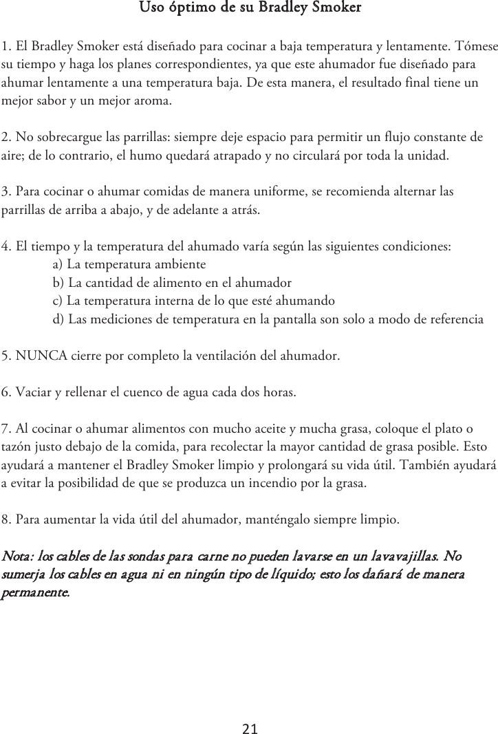 21 Uso óptimo de su Bradley Smoker 1. El Bradley Smoker está diseñado para cocinar a baja temperatura y lentamente. Tómesesu tiempo y haga los planes correspondientes, ya que este ahumador fue diseñado para ahumar lentamente a una temperatura baja. De esta manera, el resultado final tiene un mejor sabor y un mejor aroma. 2. No sobrecargue las parrillas: siempre deje espacio para permitir un flujo constante deaire; de lo contrario, el humo quedará atrapado y no circulará por toda la unidad. 3. Para cocinar o ahumar comidas de manera uniforme, se recomienda alternar lasparrillas de arriba a abajo, y de adelante a atrás. 4. El tiempo y la temperatura del ahumado varía según las siguientes condiciones:a) La temperatura ambienteb) La cantidad de alimento en el ahumadorc) La temperatura interna de lo que esté ahumandod) Las mediciones de temperatura en la pantalla son solo a modo de referencia5. NUNCA cierre por completo la ventilación del ahumador.6. 7BDJBSZSFMMFOBSFMDVFODPEFBHVBDBEBEPTIPSBT.7. Al cocinar o ahumar alimentos con mucho aceite y mucha grasa, coloque el plato otazón justo debajo de la comida, para recolectar la mayor cantidad de grasa posible. Esto ayudará a mantener el Bradley Smoker limpio y prolongará su vida útil. También ayudará a evitar la posibilidad de que se produzca un incendio por la grasa. 8. Para aumentar la vida útil del ahumador, manténgalo siempre limpio.Nota: los cables de las sondas para carne no pueden lavarse en un lavavajillas. No sumerja los cables en agua ni en ningún tipo de líquido; esto los dañará de manera permanente. 