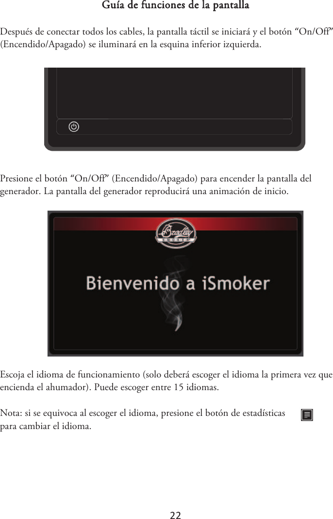 22 Guía de funciones de la pantalla Después de conectar todos los cables, la pantalla táctil se iniciará y el botón “On/Off” (Encendido/Apagado) se iluminará en la esquina inferior izquierda. Presione el botón “On/Off” (Encendido/Apagado) para encender la pantalla del generador. La pantalla del generador reproducirá una animación de inicio. Escoja el idioma de funcionamiento (solo deberá escoger el idioma la primera vez que encienda el ahumador). Puede escoger entre 15 idiomas. Nota: si se equivoca al escoger el idioma, presione el botón de estadísticas para cambiar el idioma. 