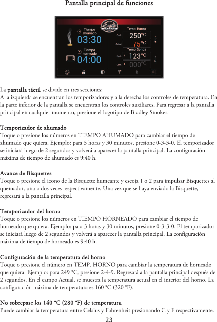 23 Pantalla principal de funciones La pantalla táctil se divide en tres secciones: A la izquierda se encuentran los temporizadores y a la derecha los controles de temperatura. En la parte inferior de la pantalla se encuentran los controles auxiliares. Para regresar a la pantalla principal en cualquier momento, presione el logotipo de Bradley Smoker. Temporizador de ahumado Toque o presione los números en TIEMPO AHUMADO para cambiar el tiempo de ahumado que quiera. Ejemplo: para 3 horas y 30 minutos, presione 0-3-3-0. El temporizador se iniciará luego de 2 segundos y volverá a aparecer la pantalla principal. La configuración máxima de tiempo de ahumado es 9:40 h. Avance de Bisquettes Toque o presione el icono de la Bisquette humeante y escoja 1 o 2 para impulsar Bisquettes al quemador, una o dos veces respectivamente. Una vez que se haya enviado la Bisquette, regresará a la pantalla principal. Temporizador del horno Toque o presione los números en TIEMPO HORNEADO para cambiar el tiempo de horneado que quiera. Ejemplo: para 3 horas y 30 minutos, presione 0-3-3-0. El temporizador se iniciará luego de 2 segundos y volverá a aparecer la pantalla principal. La configuración máxima de tiempo de horneado es 9:40 h. Configuración de la temperatura del horno Toque o presione el número en TEMP. HORNO para cambiar la temperatura de horneado que quiera. Ejemplo: para 249 °C, presione 2-4-9. Regresará a la pantalla principal después de 2 segundos. En el campo Actual, se muestra la temperatura actual en el interior del horno. La configuración máxima de temperatura es 160 °C (320 °F). No sobrepase los 140 °C (280 °F) de temperatura. Puede cambiar la temperatura entre Celsius y Fahrenheit presionando C y F respectivamente. 