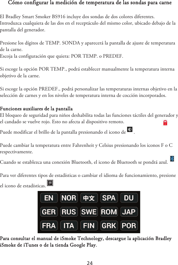 24 Cómo configurar la medición de temperatura de las sondas para carne El Bradley Smart Smoker BS916 incluye dos sondas de dos colores diferentes. Introduzca cualquiera de las dos en el receptáculo del mismo color, ubicado debajo de la pantalla del generador.  Presione los dígitos de TEMP. SONDA y aparecerá la pantalla de ajuste de temperatura de la carne. Escoja la configuración que quiera: POR TEMP. o PREDEF.  Si escoge la opción POR TEMP., podrá establecer manualmente la temperatura interna objetivo de la carne. Si escoge la opción PREDEF., podrá personalizar las temperaturas internas objetivo en la selección de carnes y en los niveles de temperatura interna de cocción incorporados. Funciones auxiliares de la pantalla El bloqueo de seguridad para niños deshabilita todas las funciones táctiles del generador y el candado se vuelve rojo. Esto no afecta al dispositivo remoto.  Puede modificar el brillo de la pantalla presionando el icono de . Puede cambiar la temperatura entre Fahrenheit y Celsius presionando los iconos F o C respectivamente. Cuando se establezca una conexión Bluetooth, el icono de Bluetooth se pondrá azul. Para ver diferentes tipos de estadísticas o cambiar el idioma de funcionamiento, presione el icono de estadísticas.Para consultar el manual de iSmoke Technology, descargue la aplicación Bradley iSmoke de iTunes o de la tienda Google Play. 