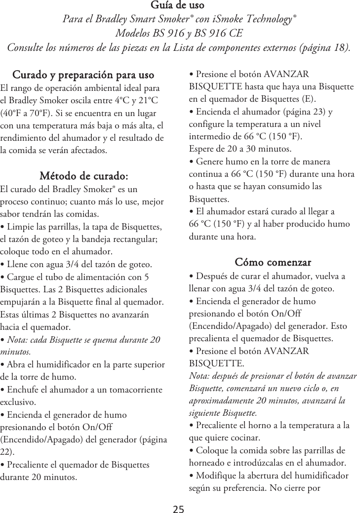 25 Guía de uso Para el Bradley Smart Smoker® con iSmoke Technology® Modelos BS 916 y BS 916 CE Consulte los números de las piezas en la Lista de componentes externos (página 1). Curado y preparación para uso &amp;MSBOHPEFPQFSBDJØOBNCJFOUBMJEFBMQBSBFM#SBEMFZ4NPLFSPTDJMBFOUSF¡$Z¡$¡&apos;B¡&apos;. Si se encuentra en un lugar con una temperatura más baja o más alta, el rendimiento del ahumador y el resultado de la comida se verán afectados. Método de curado: El curado del Bradley Smoker® es un proceso continuo; cuanto más lo use, mejor sabor tendrán las comidas. •Limpie las parrillas, la tapa de Bisquettes,el tazón de goteo y la bandeja rectangular; coloque todo en el ahumador. •Llene con agua 3/4 del tazón de goteo.•Cargue el tubo de alimentación con 5Bisquettes. Las 2 Bisquettes adicionales empujarán a la Bisquette final al quemador. Estas últimas 2 Bisquettes no avanzarán hacia el quemador. •Nota: cada Bisquette se quema durante 20minutos. •Abra el humidificador en la parte superiorde la torre de humo. •Enchufe el ahumador a un tomacorrienteexclusivo. •Encienda el generador de humopresionando el botón On/Off (Encendido/Apagado) del generador (página 2). •Precaliente el quemador de Bisquettesdurante 20 minutos. •Presione el botón AVANZARBISQUETTE hasta que haya una Bisquette en el quemador de Bisquettes (E). •Encienda el ahumador (página 2) yconfigure la temperatura a un nivel intermedio de 66 °C (150 °F). Espere de 20 a 30 minutos. •Genere humo en la torre de maneracontinua a 66 °C (150 °F) durante una hora o hasta que se hayan consumido lasBisquettes. •El ahumador estará curado al llegar a66 °C (150 °F) y al haber producido humo durante una hora. Cómo comenzar •Después de curar el ahumador, vuelva allenar con agua 3/4 del tazón de goteo. •Encienda el generador de humopresionando el botón On/Off (Encendido/Apagado) del generador. Esto precalienta el quemador de Bisquettes. •Presione el botón AVANZARBISQUETTE. Nota: después de presionar el botón de avanzar Bisquette, comenzará un nuevo ciclo o, en aproximadamente 20 minutos, avanzará la siguiente Bisquette. •Precaliente el horno a la temperatura a laque quiere cocinar. •Coloque la comida sobre las parrillas dehorneado e introdúzcalas en el ahumador. •Modifique la abertura del humidificadorsegún su preferencia. No cierre por 