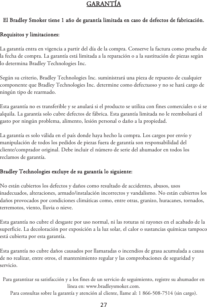 27 GARANTÍA El Bradley Smoker tiene 1 año de garantía limitada en caso de defectos de fabricación. Requisitos y limitaciones: La garantía entra en vigencia a partir del día de la compra. Conserve la factura como prueba de la fecha de compra. La garantía está limitada a la reparación o a la sustitución de piezas según lo determina Bradley Technologies Inc. Según su criterio, Bradley Technologies Inc. suministrará una pieza de repuesto de cualquier componente que Bradley Technologies Inc. determine como defectuoso y no se hará cargo de ningún tipo de rearmado. Esta garantía no es transferible y se anulará si el producto se utiliza con fines comerciales o si se alquila. La garantía solo cubre defectos de fábrica. Esta garantía limitada no le reembolsará el gasto por ningún problema, alimento, lesión personal o daño a la propiedad. La garantía es solo válida en el país donde haya hecho la compra. Los cargos por envío y manipulación de todos los pedidos de piezas fuera de garantía son responsabilidad del cliente/comprador original. Debe incluir el número de serie del ahumador en todos los reclamos de garantía. Bradley Technologies excluye de su garantía lo siguiente: No están cubiertos los defectos y daños como resultado de accidentes, abusos, usos inadecuados, alteraciones, armado/instalación incorrectos y vandalismo. No están cubiertos los daños provocados por condiciones climáticas como, entre otras, granizo, huracanes, tornados, terremotos, viento, lluvia o nieve. Esta garantía no cubre el desgaste por uso normal, ni las roturas ni rayones en el acabado de la superficie. La decoloración por exposición a la luz solar, el calor o sustancias químicas tampoco está cubierta por esta garantía. Esta garantía no cubre daños causados por llamaradas o incendios de grasa acumulada a causa de no realizar, entre otros, el mantenimiento regular y las comprobaciones de seguridad y servicio.  Para garantizar su satisfacción y a los fines de un servicio de seguimiento, registre su ahumador en línea en: www.bradleysmoker.com. Para consultas sobre la garantía y atención al cliente, llame al: 1 866-508-7514 (sin cargo). 