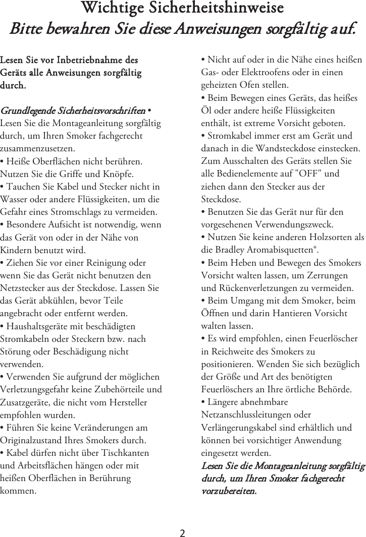 2 Wichtige Sicherheitshinweise Bitte bewahren Sie diese Anweisungen sorgfältig auf. Lesen Sie vor Inbetriebnahme des Geräts alle Anweisungen sorgfältig durch. Grundlegende Sicherheitsvorschriften • Lesen Sie die Montageanleitung sorgfältig durch, um Ihren Smoker fachgerecht zusammenzusetzen. • Heiße Oberflächen nicht berühren.Nutzen Sie die Griffe und Knöpfe. • Tauchen Sie Kabel und Stecker nicht inWasser oder andere Flüssigkeiten, um die Gefahr eines Stromschlags zu vermeiden. • Besondere Aufsicht ist notwendig, wenndas Gerät von oder in der Nähe von Kindern benutzt wird. • Ziehen Sie vor einer Reinigung oderwenn Sie das Gerät nicht benutzen den Netzstecker aus der Steckdose. Lassen Sie das Gerät abkühlen, bevor Teile angebracht oder entfernt werden. • Haushaltsgeräte mit beschädigtenStromkabeln oder Steckern bzw. nach Störung oder Beschädigung nicht verwenden. • Verwenden Sie aufgrund der möglichenVerletzungsgefahr keine Zubehörteile und Zusatzgeräte, die nicht vom Hersteller empfohlen wurden.  • Führen Sie keine Veränderungen amOriginalzustand Ihres Smokers durch. • Kabel dürfen nicht über Tischkantenund Arbeitsflächen hängen oder mit heißen Oberflächen in Berührung kommen. • Nicht auf oder in die Nähe eines heißenGas- oder Elektroofens oder in einen geheizten Ofen stellen. • Beim Bewegen eines Geräts, das heißesÖl oder andere heiße Flüssigkeiten enthält, ist extreme Vorsicht geboten. • Stromkabel immer erst am Gerät unddanach in die Wandsteckdose einstecken. Zum Ausschalten des Geräts stellen Sie alle Bedienelemente auf &quot;OFF&quot; und ziehen dann den Stecker aus der Steckdose. • Benutzen Sie das Gerät nur für denvorgesehenen Verwendungszweck. • Nutzen Sie keine anderen Holzsorten alsdie Bradley Aromabisquetten®. • Beim Heben und Bewegen des SmokersVorsicht walten lassen, um Zerrungen und Rückenverletzungen zu vermeiden. • Beim Umgang mit dem Smoker, beimÖffnen und darin Hantieren Vorsicht walten lassen. • Es wird empfohlen, einen Feuerlöscherin Reichweite des Smokers zu positionieren. Wenden Sie sich bezüglich der Größe und Art des benötigten Feuerlöschers an Ihre örtliche Behörde. • Längere abnehmbareNetzanschlussleitungen oder Verlängerungskabel sind erhältlich und können bei vorsichtiger Anwendung eingesetzt werden. Lesen Sie die Montageanleitung sorgfältig durch, um Ihren Smoker fachgerecht vorzubereiten.